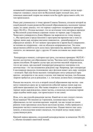 называемый планковским временем). Это как раз тот момент, когда задер-
гивается «занавес»; после него во Вселенной царит полный хаос, но с
помощью квантовой теории мы можем хотя бы грубо представить себе, что
там происходило.
Ранее уже упоминалось о точке зрения Стивена Хокинга, согласно которой на
самой ранней стадии развития Вселенной образовывались маленькие черные
дыры; он также доказал, что эти черные «дырочки» испаряются примерно
через 10(-43) с. Отсюда вытекает, что по истечении этого интервала времени
во Вселенной существовала странная «пена» из черных дыр. Сотрудник
Чикагского университета Дэвид Шрамм так выразился по этому поводу:
«...Мы приходим к представлению о пространстве-времени как о пене из
черных мини-дыр, которые внезапно появляются... рекомбинируют и
образуются заново». В этот момент пространство и время были совершенно
не похожи на теперешние - они не обладали непрерывностью. Эта пена
представляла собой по сути дела смесь пространства, времени, черных дыр и
«ничего», не связанных друг с другом. О таком состоянии мы знаем очень
мало.
Температура в момент, о котором идет речь, составляла примерно 10(32) К -
вполне достаточно для образования частиц. Частицы могут образовываться
двумя способами. В первом случае при достаточно высокой энергии (или,
что-то же самое, при высокой температуре) рождаются электроны и их
античастицы - это так называемое рождение пар. Например, при температуре
6 миллиардов градусов столкновение двух фотонов может дать пару электрон
- позитрон. При еще более высоких температурах могут рождаться пары
протон - антипротон и так далее; в целом, чем тяжелее частица, тем большая
энергия требуется для ее рождения, т. е. тем выше должна быть температура.
Раньше мы видели, что есть и второй способ образования пар частиц - они
могут появляться сразу же за горизонтом событий черных мини-дыр под
действием приливных сил. Мы также говорили о том, что при испарении
черных мини-дыр рождались ливни частиц, а поскольку вселенская черная
дыра подобна мини-дыре, там происходило то же самое.
Итак, есть два способа рождения частиц. Какой же из них следует считать
более важным? По мнению ас-1трономов, основная масса частиц
образовалась за счет наличия высоких энергий, так как только на самом
раннем этапе приливные силы были настолько велики, чтобы приводить к
рождению частиц в значительных количествах. Однако многое еще здесь
неясно, и впоследствии может оказаться, что второй метод также играет
существенную роль.
Краткий период времени, следующий непосредственно за моментом 10(-43)
с, обычно называют квантовой эпохой.
10
 