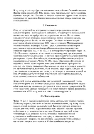 В эту эпоху все четыре фундаментальных взаимодействия были объединены.
Вскоре после момента 10(-43) с единое поле распалось, и от него отделилась
первая из четырех сил. Позднее по очереди отделились другие силы, которые
изменялись по величине. В конце концов получились четыре знакомых нам
взаимодействия.
5. Раздувание.
Одна из трудностей, на которую наталкивается традиционная теория
Большого взрыва, - необходимость объяснить, откуда берется колоссальное
количество энергии, требующееся для рождения частиц. Не так давно
внимание ученых привлекла видоизмененная теория Большого взрыва,
которая предлагает I ответ на этот вопрос. Она носит название теории
раздувания и была предложена в 1980 году сотрудником Массачусетского
технологического института Аланом Гутом. Основное отличие теории
раздувания от традиционной теории Большого взрыва заключается в
описании периода с 10(-35) до 10(-32) с. По теории Гута примерно через 10(-
35) с Вселенная переходит в состояние «псевдовакуума», при котором ее
энергия исключительно велика. Из-за этого происходит чрезвычайно быстрое
расширение, гораздо более быстрое, чем по теории Большого взрыва (оно
называется раздуванием). Через 10(-35) с после образования Вселенная не
содержала ничего кроме черных мини-дыр и «обрывков» пространства,
поэтому при резком раздувании образовалась не одна вселенная, а множест-
во, причем некоторые, возможно, были вложены друг в друга. Каждый из
участков пены превратился в от дельную вселенную, и мы живем в одной из
них. От сюда следует, что может существовать много других вселенных,
недоступных для нашего наблюдения.
Хотя в этой теории удается обойти ряд трудностей традиционной теории
Большого взрыва, она и сама не свободна от недостатков. Например, трудно
объяснить, почему, начавшись, раздувание в конце концов прекращается. От
этого недостатка удалось освободиться в новом варианте теории раздувания,
появившемся в 1981 году, но в нем тоже есть свои трудности.
5.1. Эпоха адронов.
Через 10(-23) с. Вселенная вступила в эпоху адронов, или тяжелых частиц.
Поскольку адроны участвуют в сильных взаимодействиях, эту эпоху можно
назвать эпохой сильных взаимодействий. Температура была достаточно
высока для того, чтобы образовывались пары адронов: мезоны, протоны,
нейтроны и т. п., а также их античастицы. Однако на заре этой эпохи
температура была слишком высока, и тяжелые частицы не могли
существовать в обычном виде; они присутствовали в виде своих
составляющих - кварков. На данном этапе Вселенная почти полностью
состояла из кварков и антикварков. Сейчас свободные кварки не
11
 