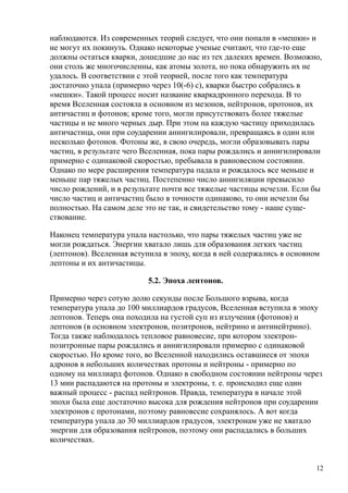 наблюдаются. Из современных теорий следует, что они попали в «мешки» и
не могут их покинуть. Однако некоторые ученые считают, что где-то еще
должны остаться кварки, дошедшие до нас из тех далеких времен. Возможно,
они столь же многочисленны, как атомы золота, но пока обнаружить их не
удалось. В соответствии с этой теорией, после того как температура
достаточно упала (примерно через 10(-6) с), кварки быстро собрались в
«мешки». Такой процесс носит название кваркадронного перехода. В то
время Вселенная состояла в основном из мезонов, нейтронов, протонов, их
античастиц и фотонов; кроме того, могли присутствовать более тяжелые
частицы и не много черных дыр. При этом на каждую частицу приходилась
античастица, они при соударении аннигилировали, превращаясь в один или
несколько фотонов. Фотоны же, в свою очередь, могли образовывать пары
частиц, в результате чего Вселенная, пока пары рождались и аннигилировали
примерно с одинаковой скоростью, пребывала в равновесном состоянии.
Однако по мере расширения температура падала и рождалось все меньше и
меньше пар тяжелых частиц. Постепенно число аннигиляции превысило
число рождений, и в результате почти все тяжелые частицы исчезли. Если бы
число частиц и античастиц было в точности одинаково, то они исчезли бы
полностью. На самом деле это не так, и свидетельство тому - наше суще-
ствование.
Наконец температура упала настолько, что пары тяжелых частиц уже не
могли рождаться. Энергии хватало лишь для образования легких частиц
(лептонов). Вселенная вступила в эпоху, когда в ней содержались в основном
лептоны и их античастицы.
5.2. Эпоха лептонов.
Примерно через сотую долю секунды после Большого взрыва, когда
температура упала до 100 миллиардов градусов, Вселенная вступила в эпоху
лептонов. Теперь она походила на густой суп из излучения (фотонов) и
лептонов (в основном электронов, позитронов, нейтрино и антинейтрино).
Тогда также наблюдалось тепловое равновесие, при котором электрон-
позитронные пары рождались и аннигилировали примерно с одинаковой
скоростью. Но кроме того, во Вселенной находились оставшиеся от эпохи
адронов в небольших количествах протоны и нейтроны - примерно по
одному на миллиард фотонов. Однако в свободном состоянии нейтроны через
13 мин распадаются на протоны и электроны, т. е. происходил еще один
важный процесс - распад нейтронов. Правда, температура в начале этой
эпохи была еще достаточно высока для рождения нейтронов при соударении
электронов с протонами, поэтому равновесие сохранялось. А вот когда
температура упала до 30 миллиардов градусов, электронам уже не хватало
энергии для образования нейтронов, поэтому они распадались в больших
количествах.
12
 