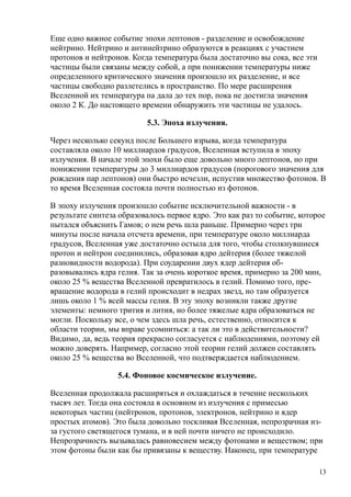 Еще одно важное событие эпохи лептонов - разделение и освобождение
нейтрино. Нейтрино и антинейтрино образуются в реакциях с участием
протонов и нейтронов. Когда температура была достаточно вы сока, все эти
частицы были связаны между собой, а при понижении температуры ниже
определенного критического значения произошло их разделение, и все
частицы свободно разлетелись в пространство. По мере расширения
Вселенной их температура па дала до тех пор, пока не достигла значения
около 2 К. До настоящего времени обнаружить эти частицы не удалось.
5.3. Эпоха излучения.
Через несколько секунд после Большего взрыва, когда температура
составляла около 10 миллиардов градусов, Вселенная вступила в эпоху
излучения. В начале этой эпохи было еще довольно много лептонов, но при
понижении температуры до 3 миллиардов градусов (порогового значения для
рождения пар лептонов) они быстро исчезли, испустив множество фотонов. В
то время Вселенная состояла почти полностью из фотонов.
В эпоху излучения произошло событие исключительной важности - в
результате синтеза образовалось первое ядро. Это как раз то событие, которое
пытался объяснить Гамов; о нем речь шла раньше. Примерно через три
минуты после начала отсчета времени, при температуре около миллиарда
градусов, Вселенная уже достаточно остыла для того, чтобы столкнувшиеся
протон и нейтрон соединились, образовав ядро дейтерия (более тяжелой
разновидности водорода). При соударении двух ядер дейтерия об-
разовывались ядра гелия. Так за очень короткое время, примерно за 200 мин,
около 25 % вещества Вселенной превратилось в гелий. Помимо того, пре-
вращение водорода в гелий происходит в недрах звезд, но там образуется
лишь около 1 % всей массы гелия. В эту эпоху возникли также другие
элементы: немного трития и лития, но более тяжелые ядра образоваться не
могли. Поскольку все, о чем здесь шла речь, естественно, относится к
области теории, мы вправе усомниться: а так ли это в действительности?
Видимо, да, ведь теория прекрасно согласуется с наблюдениями, поэтому ей
можно доверять. Например, согласно этой теории гелий должен составлять
около 25 % вещества во Вселенной, что подтверждается наблюдением.
5.4. Фоновое космическое излучение.
Вселенная продолжала расширяться и охлаждаться в течение нескольких
тысяч лет. Тогда она состояла в основном из излучения с примесью
некоторых частиц (нейтронов, протонов, электронов, нейтрино и ядер
простых атомов). Это была довольно тоскливая Вселенная, непрозрачная из-
за густого светящегося тумана, и в ней почти ничего не происходило.
Непрозрачность вызывалась равновесием между фотонами и веществом; при
этом фотоны были как бы привязаны к веществу. Наконец, при температуре
13
 