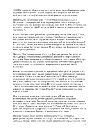 3000 К в результате объединения электронов и протонов образовались атомы
водорода, так что фотоны смогли оторваться от вещества. Как раньше
нейтрино, так теперь фотоны отделились и унеслись в пространство.
Наверное, это напоминало чудо - густой туман внезапно рассеялся и
Вселенная стала прозрачной, хотя и ярко-красной, так как температура
излучения была еще довольно высока (чуть ниже 3000 К). Но постепенно она
падала — сначала до 1000 К, затем до 100 К и наконец достигла нынешнего
значения 3 К.
Существование такого фонового излучения предсказал в 1948 году Г. Гамов,
но в своих рассуждениях он допустил массу ошибок, как численных, так и
смысловых. Несколько лет спустя его студент исправил эти ошибки и
рассчитал, что температура фонового излучения сейчас должна быть около 5
К. Считалось, однако, что это излучение обнаружить не удастся, в частности,
из-за света звезд. Вот почему прошло 17 лет, прежде чем фоновое излучение
было зарегистрировано.
В начале 60-х годов компания «Белл телефон» построила в Холмделе, шт.
Нью-Джерси, специальный радиотелескоп для приема микроволнового
излучения. Он использовался для обеспечения связи со спутником «Телстар».
Двое работавших на нем ученых, Арно Пензиас и Роберт Уилсон, решили
также исследовать с его помощью микроволновое излучение нашей
Галактики.
Однако до начала исследований им нужно было обнаружить и устранить все
возможные помехи как от самого телескопа, так и от окружающих наземных
источников. Ученые решили поработать на волне 7,35 см , но вскоре
обнаружили, что на ней постоянно присутствует какой-то шум. Несмотря на
все усилия, избавиться от него не удавалось, хотя вначале исследователям
казалось, что это не составит труда. Шум так мешал работе, что Пензиас и
Уилсон решили проверить, не является ли его источником само небо, Как ни
странно, но оказалось, что это так. Куда бы ученые не наводили телескоп,
шум не исчезал.
Они и не подозревали о том, что совсем рядом, в Принстонском
университете, два физика, Роберт Дикке и Джим Пиблз, обсуждали
возможность наличия во Вселенной излучения, дошедшего до нас с момента
Большого взрыва. Пиблз рассчитал, что его температура должна быть около 5
К, и ученые обратились к своим коллегам П. Роллу и Д. Уилкинсону с
просьбой попробовать обнаружить это излучение. Как видно, никто из них не
слышал о предсказании Гамова, сделанном много лет назад.
Пензиас узнал об идеях Дикке и позвонил ему, чтобы сообщить о
регистрации «шума», - похоже, это как раз то, что он ищет. Дикке приехал в
Холмдел, и вскоре стало ясно, что помехи действительно представляют собой
14
 