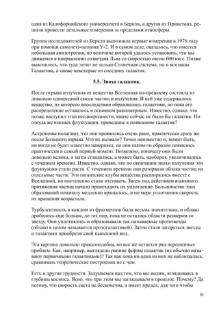 одна из Калифорнийского университета в Беркли, а другая из Принстона, ре-
шили провести детальные измерения за пределами атмосферы.
Группа исследователей из Беркли выполнила первые измерения в 1976 году
при помощи самолета-шпиона У-2. И в самом деле, оказалось, что имеется
небольшая анизотропия, по величине которой удалось установить, что мы
движемся в направлении созвездия Льва со скоростью около 600 км/с. Позже
выяснилось, что туда летит не только Солнечная система, но и вся наша
Галактика, а также некоторые из соседних галактик.
5.5. Эпоха галактик.
После отрыва излучения от вещества Вселенная по-прежнему состояла из
довольно однородной смеси частиц и излучения. В ней уже содержалось
вещество, из которого впоследствии образовались галактики, но пока его
распределение оставалось в основном равномерным. Известно, однако, что
позже наступил этап неоднородности, иначе сейчас не было бы галактик. Но
откуда же взялись флуктуации, приведшие к появлению галактик?
Астрономы полагают, что они проявились очень рано, практически сразу же
после Большого взрыва. Что их вызвало? Точно неизвестно и, может быть,
ни когда не будет известно наверняка, но они каким-то образом появились
практически в самый первый момент. Возможно, поначалу они были
довольно велики, а затем сгладились, а может быть, наоборот, увеличивались
с течением времени. Известно, однако, что по окончании эпохи излучения эти
флуктуации стали расти. С течением времени они разорвали облака частиц на
отдельные части. Эти гигантские клубы вещества расширялись вместе с
Вселенной, но постепенно стали отставать. Затем под действием взаимного
притяжения частиц начало происходить их уплотнение. Большинство этих
образований поначалу медленно вращалось, и по мере уплотнения скорость
их вращения возрастала.
Турбулентность в каждом из фрагментов была весьма значительна, и облако
дробилось еще больше, до тех пор, пока не остались области размером со
звезду. Они уплотнялись и образовывали так называемые протозвезды
(облако в целом называется протогалактикой). Затем стали загораться звезды
и галактики приобрели свой нынешний вид.
Эта картина довольно правдоподобна, но все же остается ряд нерешенных
проблем. Как, например, выглядели ранние формы галактик (их обычно назы-
вают первичными галактиками)? Так как пока ни одна из них не наблюдалась,
сравнивать теоретические построения не с чем.
Есть и другие трудности. Задумаемся над тем, что мы видим, вглядываясь в
глубины космоса. Ясно, что при этом мы заглядываем в прошлое. Почему? Да
потому, что скорость света не бесконечна, а имеет предел; для того чтобы
16
 