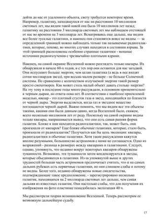 дойти до нас от удаленного объекта, свету требуется некоторое время.
Например, галактику, находящуюся от нас на расстоянии 10 миллионов
световых лет, мы видим такой какой она была 10 миллионов лет назад;
галактику на расстоянии 3 миллиарда световых лет мы наблюдаем отстоящей
от нас во времени на 3 миллиарда лет. Всматриваясь еще дальше, мы видим
все более тусклые галактики, и наконец они становятся вовсе не видны — за
определенной границей можно наблюдать только так называемые радиогалак-
тики, которые, похоже, во многих случаях находятся в состоянии взрыва. За
этой границей расположены особенно странные галактики - мощные
источники радиоизлучения с чрезвычайно плотными ядрами.
Наконец, на самой окраине Вселенной можно разглядеть только квазары. Их
обнаружили в начале 60-х годов, и с тех пор они остаются для нас загадкой.
Они испускают больше энергии, чем целая галактика (а ведь в нее входят
сотни миллиардов звезд), при весьма малом размере - не больше Солнечной
системы. По сравнению с количеством излучаемой энергии такой размер
просто смехотворен. Как может столь малый объект давать столько энергии?
На эту тему в последние годы много рассуждали, в основном применительно
к черным дырам, но ответа пока нет. В соответствии с наиболее приемлемой
моделью, квазар - это плотный сгусток газа и звезд, находящийся по близости
от черной дыры. Энергия выделяется, когда газ и звездное вещество
поглощаются черной дырой. Важно помнить, что мы видим все эти объекты
такими, какими они были давным-давно, когда Вселенной было, скажем,
всего несколько миллионов лет от роду. Поскольку на самой окраине видны
только квазары, напрашивается вывод, что они есть самая ранняя форма
галактик. Ближе к нам находятся радиогалактики, так, может быть, они
произошли от квазаров? Еще ближе обычные галактики, которые, стало быть,
произошли от радиогалактик? Получается как бы цепь эволюции: квазары,
радиогалактики и обычные галактики. Хотя такие рассуждения кажутся
вполне разумными, большинство астрономов с ними не соглашается. Одно из
возражений - разница в размерах между квазарами и галактиками. Следует,
однако, упомянуть, что недавно вокруг некоторых квазаров обнаружены
туманности. Возможно, эти туманности затем конденсируются в звезды,
которые объединяются в галактики. Из-за упомянутой выше и других
трудностей большая часть астрономов предпочитает считать, что и на самых
дальних рубежах есть первичные галактики, но они слишком слабы и потому
не видны. Более того, недавно обнаружены новые свидетельства,
подтверждающие такое предположение, - зарегистрировано несколько
галактик, находящихся на 2 миллиарда световых лет дальше, чем самая
дальняя из известных галактик. Они настолько слабы, что для получения их
изображения на фото пластинке понадобилась экспозиция 40 ч.
Мы рассмотрели теории возникновение Вселенной. Теперь рассмотрим ее
возможную дальнейшую судьбу.
17
 