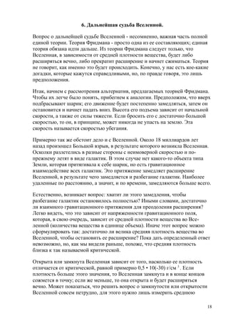 6. Дальнейшая судьба Вселенной.
Вопрос о дальнейшей судьбе Вселенной - несомненно, важная часть полной
единой теории. Теория Фридмана - просто одна из ее составляющих; единая
теория обязана идти дальше. Из теории Фридмана следует только, что
Вселенная, в зависимости от средней плотности вещества, будет либо
расширяться вечно, либо прекратит расширение и начнет сжиматься. Теория
не говорит, как именно это будет происходить. Конечно, у нас есть кое-какие
догадки, которые кажутся справедливыми, но, по правде говоря, это лишь
предположения.
Итак, начнем с рассмотрения альтернатив, предлагаемых теорией Фридмана.
Чтобы их легче было понять, прибегнем к аналогии. Предположим, что вверх
подбрасывают шарик; его движение будет постепенно замедляться, затем он
остановится и начнет падать вниз. Высота его подъема зависит от начальной
скорости, а также от силы тяжести. Если бросить его с достаточно большой
скоростью, то он, в принципе, может никогда не упасть на землю. Эта
скорость называется скоростью убегания.
Примерно так же обстоит дело и с Вселенной. Около 18 миллиардов лет
назад произошел Большой взрыв, в результате которого возникла Вселенная.
Осколки разлетелись в разные стороны с неимоверной скоростью и по-
прежнему летят в виде галактик. В этом случае нет какого-то объекта типа
Земли, которая притягивала к себе шарик, но есть гравитационное
взаимодействие всех галактик. Это притяжение замедляет расширение
Вселенной, в результате чего замедляется и разбегание галактик. Наиболее
удаленные по расстоянию, а значит, и по времени, замедляются больше всего.
Естественно, возникает вопрос: хватит ли этого замедления, чтобы
разбегание галактик остановилось полностью? Иными словами, достаточно
ли взаимного гравитационного притяжения для преодоления расширения?
Легко видеть, что это зависит от напряженности гравитационного поля,
которая, в свою очередь, зависит от средней плотности вещества во Все-
ленной (количества вещества в единице объема). Иначе этот вопрос можно
сформулировать так: достаточно ли велика средняя плотность вещества во
Вселенной, чтобы остановить ее расширение? Пока дать определенный ответ
невозможно, но, как мы видели раньше, похоже, что средняя плотность
близка к так называемой критической.
Открыта или замкнута Вселенная зависит от того, насколько ее плотность
отличается от критической, равной примерно 0,5 • 10(-30) г/см 3
. Если
плотность больше этого значения, то Вселенная замкнута и в конце концов
сожмется в точку; если же меньше, то она открыта и будет расширяться
вечно. Может показаться, что решить вопрос о замкнутости или открытости
Вселенной совсем нетрудно, для этого нужно лишь измерить среднюю
18
 