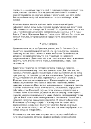плотность и сравнить ее с критической. К сожалению, здесь возникают труд-
ности, и весьма серьезные. Можно довольно точно оценить плотность
видимого вещества, но она очень далека от критической - для того, чтобы
Вселенная была замкнутой, видимого вещества должно быть раз в 100
больше.
Известно, однако, что есть довольно много «невидимой материи» -
небольших слабых звезд, пыли, обломков камней, черных дыр и излучения.
Обеспечивает ли она замкнутость Вселенной? На первый взгляд кажется, что
нет, и такой вывод подтверждали исследования, проведенные в 70-х годах
Готтом, Гунном, Шраммом и Тинсли. Однако после 1980 года был сделан ряд
важных открытий, которые заставили пересмотреть отношение к этой
проблеме.
7. Скрытая масса.
Дополнительная масса, требующаяся для того, что бы Вселенная была
замкнутой, называется скрытой массой. Это не очень удачное название,
поскольку вполне может оказаться, что ее вообще нет. Однако имеются
серьезные свидетельства того, что она существует, но в странном,
непривычном виде. Давно известно, что в галактиках есть много невидимого
вещества, часть его относится к отдельным галактикам, а часть - к их
скоплениям.
Рассмотрим эти случаи по очереди и начнем с отдельных галактик.
Определить полную массу галактики довольно легко. Для этого вовсе не
нужно рассчитывать средние массы звезд, а затем суммировать их по всему
пространству; это слишком трудно, а то и невозможно. Применяется другой
метод, и чтобы понять его, рассмотрим вначале Солнечную систему.
Известно, что планеты движутся вокруг Солнца по орбитам, параметры
которых подчиняются трем законам, открытым Иоганном Кеплером
несколько веков назад. Один из этих законов позволяет определить скорость
планеты, если известна масса всего вещества, заключенного в пределы ее
орбиты (в случае Солнечной системы почти вся масса сосредоточена в
Солнце). Закон, естественно, работает и в другую сторону - зная скорость
планеты, можно определить полную массу объектов, находящихся внутри ее
орбиты. Такой подход полностью применим и к галактикам. Наше Солнце,
например, находится на расстоянии примерно 3/5 от центра Галактики.
Измерив его орбитальную скорость, можно узнать массу всех звезд,
расположенных между нами и центром Галактики. Расчет, конечно, не
позволит вычислить полную массу Галактики, для этого потребуется какая-
нибудь звезда на ее периферии.
На самом деле для этого даже не нужна звезда, годится любой объект.
Астрономы несколько лет назад измерили скорость внешних облаков
19
 