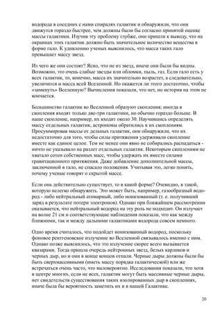 водорода в соседних с нами спиралях галактик и обнаружили, что они
движутся гораздо быстрее, чем должны были бы согласно принятой оценке
массы галактики. Изучив эту проблему глубже, они пришли к выводу, что на
окраинах этих галактик должно быть значительное количество вещества в
форме гало. К удивлению ученых выяснилось, что масса таких гало
превышает массу звезд.
Из чего же они состоят? Ясно, что не из звезд, иначе они были бы видны.
Возможно, это очень слабые звезды или обломки, пыль, газ. Если гало есть у
всех галактик, то, конечно, масса их значительно возрастет, а следовательно,
увеличится и масса всей Вселенной. Но окажется ли этого достаточно, чтобы
«замкнуть» Вселенную? Вычисления показали, что нет, но история на этом не
кончается.
Большинство галактик во Вселенной образуют скопления; иногда в
скопления входят только две-три галактики, но обычно гораздо больше. В
наше скопление, например, их входит около 30. Научившись определять
массу отдельных галактик, астрономы обратились к их скоплениям.
Просуммировав массы от дельных галактик, они обнаружили, что их
недостаточно для того, чтобы силы притяжения удерживали скопление
вместе как единое целое. Тем не менее они явно не собирались распадаться -
ничто не указывало на разлет отдельных галактик. Некоторым скоплениям не
хватало сотен собственных масс, чтобы удержать их вместе силами
гравитационного притяжения. Даже добавление дополнительной массы,
заключенной в гало, не спасало положения. Учитывая это, легко понять,
почему ученые говорят о скрытой массе.
Если она действительно существует, то в какой форме? Очевидно, в такой,
которую нелегко обнаружить. Это может быть, например, газообразный водо-
род - либо нейтральный атомарный, либо ионизованный (т. е. получивший
заряд в результате потери электронов). Однако при ближайшем рассмотрении
оказывается, что нейтральный водород на эту роль не подходит. Он излучает
на волне 21 см и соответствующие наблюдения показали, что как между
ближними, так и между дальними галактиками водорода совсем немного.
Одно время считалось, что подойдет ионизованный водород, поскольку
фоновое рентгеновское излучение во Вселенной связывалось именно с ним.
Однако позже выяснилось, что это излучение скорее всего вызывается
квазарами. Тогда пришла очередь нейтронных звезд, белых карликов и
черных дыр, но и они в конце концов отпали. Черные дыры должны были бы
быть сверхмассивными (иметь массу порядка галактической) или же
встречаться очень часто, что маловероятно. Исследования показали, что хотя
в центре многих, если не всех, галактик могут быть массивные черные дыры,
нет свидетельств существования таких изолированных дыр в скоплениях,
иначе была бы вероятность заметить их и в нашей Галактике.
20
 