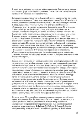 В качестве возможных кандидатов рассматривались и фотоны, ведь энергия
есть одна из форм существования материи. Однако и в этом случае расчеты
показали, что их вклад явно недостаточен.
Создавалось впечатление, что во Вселенной просто недостаточно материи и
потому она незамкнута. Тем не менее некоторые ученые были убеждены, что
в конце концов недостающая масса найдется. И вот наступила кульминация...
В предыдущей главе говорилось, что весь дейтерий во Вселенной
образовался через несколько минут после Большого взрыва. Хотя основная
его часть быстро превратилась в гелий, некоторое количество все же
осталось, и если его измерить, то можно ответить на вопрос, замкнута ли
Вселенная. Чтобы понять почему, посмотрим, что происходило в то время.
Известно, что при соударении ядер дейтерия образуется гелий. Если
плотность Вселенной была высока, то соударений было много и образовалось
значительное количество гелия; если же плотность была низка, то осталось
много дейтерия. Поскольку количество дейтерия во Вселенной со временем
изменилось незначительно, измерение его должно показать, замкнута ли
Вселенная. Такие измерения, конечно же, были проделаны, и вот их результат
- Вселенная не замкнута. В 70-е годы такой результат казался вполне
убедительным, а когда аналогичные оценки были проделаны для гелия и
совпали с данными по дейтерию, вопрос, казалось, был решен окончательно -
Вселенная открыта.
Однако через несколько лет ученые нашли изъян в этой аргументации. Из нее
следовало лишь то, что Вселенная не может оказаться замкнутой частицами,
называемыми барионами. К барионам относятся и протоны и нейтроны, из
которых состоит большинство известных нам объектов - звезды, космическая
пыль, водород и даже образовавшиеся в результате коллапса звезд черные
дыры. Может возникнуть вопрос: а есть ли что-нибудь кроме барионов? Да,
это лептоны и так называемые экзотические частицы. Лептоны чересчур
легки, чтобы заметно увеличить массу, а вот экзотические частицы в
последнее время привлекают к себе большое внимание. Первыми в поле
зрения попали нейтрино, и в течение какого-то времени астрономы были
убеждены, что эта частица по может «замкнуть» Вселенную. Нейтрино почти
так же распространены, как фотоны, примерно миллиард на каждый атом
вещества; долгое время считалось, что их масса покоя равна нулю. Конечно,
массой они все-таки обладают, ведь любая форма энергии имеет массу, но ее
явно не хватит, чтобы остановить расширение Вселенной.
Но вот в конце 70-х годов было высказано предположение, что нейтрино
имеют массу покоя. Как бы мала она ни была, из теорий следовало, что в
целом она может внести существенный вклад в массу Вселенной.
Эксперимент по проверке этого предположения был выполнен группой
ученых, в которую входили Ф. Рейнес, X. Собел и Э. Пасиерб. Они не
измеряли массу непосредственно, а выбрали другой путь. Ранее было
21
 