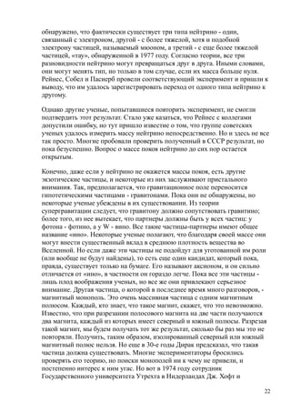 обнаружено, что фактически существует три типа нейтрино - один,
связанный с электроном, другой - с более тяжелой, хотя и подобной
электрону частицей, называемый мюоном, а третий - с еще более тяжелой
частицей, «тау», обнаруженной в 1977 году. Согласно теории, все три
разновидности нейтрино могут превращаться друг в друга. Иными словами,
они могут менять тип, но только в том случае, если их масса больше нуля.
Рейнес, Собел и Пасиерб провели соответствующий эксперимент и пришли к
выводу, что им удалось зарегистрировать переход от одного типа нейтрино к
другому.
Однако другие ученые, попытавшиеся повторить эксперимент, не смогли
подтвердить этот результат. Стало уже казаться, что Рейнес с коллегами
допустили ошибку, но тут пришло известие о том, что группе советских
ученых удалось измерить массу нейтрино непосредственно. Но и здесь не все
так просто. Многие пробовали проверить полученный в СССР результат, но
пока безуспешно. Вопрос о массе покоя нейтрино до сих пор остается
открытым.
Конечно, даже если у нейтрино не окажется массы покоя, есть другие
экзотические частицы, и некоторые из них заслуживают пристального
внимания. Так, предполагается, что гравитационное поле переносится
гипотетическими частицами - гравитонами. Пока они не обнаружены, но
некоторые ученые убеждены в их существовании. Из теории
супергравитации следует, что гравитону должно сопутствовать гравитино;
более того, из нее вытекает, что партнеры должны быть у всех частиц: у
фотона - фотино, а у W - вино. Все такие частицы-партнеры имеют общее
название «ино». Некоторые ученые полагают, что благодаря своей массе они
могут внести существенный вклад в среднюю плотность вещества во
Вселенной. Но если даже эти частицы не подойдут для уготованной им роли
(или вообще не будут найдены), то есть еще один кандидат, который пока,
правда, существует только на бумаге. Его называют аксионом, и он сильно
отличается от «ино», в частности он гораздо легче. Пока все эти частицы -
лишь плод воображения ученых, но все же они привлекают серьезное
внимание. Другая частица, о которой в последнее время много разговоров, -
магнитный монополь. Это очень массивная частица с одним магнитным
полюсом. Каждый, кто знает, что такое магнит, скажет, что это невозможно.
Известно, что при разрезании полосового магнита на две части получаются
два магнита, каждый из которых имеет северный и южный полюсы. Разрезая
такой магнит, мы будем получать тот же результат, сколько бы раз мы это не
повторяли. Получить, таким образом, изолированный северный или южный
магнитный полюс нельзя. Но еще в 30-е годы Дирак предсказал, что такая
частица должна существовать. Многие экспериментаторы бросились
проверять его теорию, но поиски монополей ни к чему не привели, и
постепенно интерес к ним угас. Но вот в 1974 году сотрудник
Государственного университета Утрехта в Нидерландах Дж. Хофт и
22
 