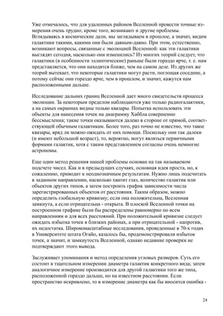Уже отмечалось, что для удаленных районов Вселенной провести точные из-
мерения очень трудно; кроме того, возникают и другие проблемы.
Вглядываясь в космические дали, мы заглядываем в прошлое, а значит, видим
галактики такими, какими они были давным-давно. При этом, естественно,
возникают вопросы, связанные с эволюцией Вселенной: как эти галактики
выглядят сегодня, насколько они изменились? Из многих теорий следует, что
галактики (в особенности эллиптические) раньше были гораздо ярче, т. е. нам
представляется, что они находятся ближе, чем на самом деле. Из других же
теорий вытекает, что некоторые галактики могут расти, поглощая соседние, а
потому сейчас они гораздо ярче, чем в прошлом, и значит, кажутся нам
расположенными дальше.
Исследование дальних границ Вселенной дает много свидетельств процесса
эволюции. За некоторым пределом наблюдаются уже только радиогалактики,
а на самых окраинах видны только квазары. Попытка использовать эти
объекты для нанесения точек на диаграмму Хаббла совершенно
бессмысленна; такие точки оказываются далеко в стороне от прямой, соответ-
ствующей обычным галактикам. Более того, раз точно не известно, что такое
квазары, вряд ли можно ожидать от них помощи. Поскольку они так далеки
(и имеют небольшой возраст), то, вероятно, могут являться первичными
формами галактик, хотя с таким представлением согласны очень немногие
астрономы.
Еще один метод решения нашей проблемы основан на так называемом
подсчете чисел. Как и в предыдущих случаях, основная идея проста, но, к
сожалению, приводит к неоднозначным результатам. Нужно лишь подсчитать
в заданном направлении, насколько хватит глаз, количество галактик или
объектов других типов, а затем построить график зависимости числа
зарегистрированных объектов от расстояния. Таким образом, можно
определить глобальную кривизну; если она положительна, Вселенная
замкнута, а если отрицательна - открыта. В плоской Вселенной точки на
построенном графике были бы распределены равномерно по всем
направлениям и для всех расстояний. При положительной кривизне следует
ожидать избытка точек в близких районах, а при отрицательной - напротив,
их недостатка. Широкомасштабные исследования, проведенные в 70-х годах
в Университете штата Огайо, казалось бы, продемонстрировали избыток
точек, а значит, и замкнутость Вселенной, однако недавние проверки не
подтверждают этого вывода.
Заслуживает упоминания и метод определения угловых размеров. Суть его
состоит в тщательном измерении диаметра галактик конкретного вида; затем
аналогичное измерение производится для другой галактики того же типа,
расположенной гораздо дальше, но на известном расстоянии. Если
пространство искривлено, то в измерение диаметра как бы вносится ошибка -
24
 