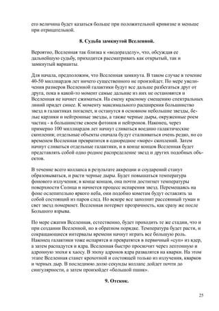 его величина будет казаться больше при положительной кривизне и меньше
при отрицательной.
8. Судьба замкнутой Вселенной.
Вероятно, Вселенная так близка к «водоразделу», что, обсуждая ее
дальнейшую судьбу, приходится рассматривать как открытый, так и
замкнутый варианты.
Для начала, предположим, что Вселенная замкнута. В таком случае в течение
40-50 миллиардов лет ничего существенного не произойдет. По мере увели-
чения размеров Вселенной галактики будут все дальше разбегаться друг от
друга, пока в какой-то момент самые дальние из них не остановятся и
Вселенная не начнет сжиматься. На смену красному смещению спектральных
линий придет синее. К моменту максимального расширения большинство
звезд в галактиках погаснет, и останутся в основном небольшие звезды, бе-
лые карлики и нейтронные звезды, а также черные дыры, окруженные роем
частиц - в большинстве своем фотонов и нейтронов. Наконец, через
примерно 100 миллиардов лет начнут сливаться воедино галактические
скопления; отдельные объекты сначала будут сталкиваться очень редко, но со
временем Вселенная превратится в однородное «море» скоплений. Затем
начнут сливаться отдельные галактики, и в конце концов Вселенная будет
представлять собой одно родное распределение звезд и других подобных объ-
ектов.
В течение всего коллапса в результате аккреции и соударений станут
образовываться, и расти черные дыры. Будет повышаться температура
фонового излучения; в конце концов, она почти достигнет температуры
поверхности Солнца и начнется процесс испарения звезд. Перемещаясь на
фоне ослепительно яркого неба, они подобно кометам будут оставлять за
собой состоящий из паров след. Но вскоре все заполнит рассеянный туман и
свет звезд померкнет. Вселенная потеряет прозрачность, как сразу же после
Большого взрыва.
По мере сжатия Вселенная, естественно, будет проходить те же стадии, что и
при создании Вселенной, но в обратном порядке. Температура будет расти, и
сокращающиеся интервалы времени начнут играть все большую роль.
Наконец галактики тоже испарятся и превратятся в первичный «суп» из ядер,
а затем распадутся и ядра. Вселенная быстро проскочит через лептонную и
адронную эпохи к хаосу. В эпоху адронов ядра развалятся на кварки. На этом
этапе Вселенная станет крохотной и состоящей только из излучения, кварков
и черных дыр. В последнюю долю секунды коллапс дойдет почти до
сингулярности, а затем произойдет «большой пшик».
9. Отскок.
25
 