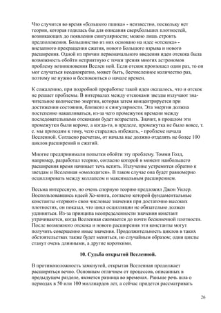 Что случится во время «большого пшика» - неизвестно, поскольку нет
теории, которая годилась бы для описания сверхбольших плотностей,
возникающих до появления сингулярности; можно лишь строить
предположения. Большинство из них основано на идее «отскока» -
внезапного прекращения сжатия, нового Большого взрыва и нового
расширения. Одной из причин первоначального введения идеи отскока была
возможность обойти неприятную с точки зрения многих астрономов
проблему возникновения Вселен ной. Если отскок произошел один раз, то он
мог случаться неоднократно, может быть, бесчисленное количество раз,
поэтому не нужно и беспокоиться о начале времен.
К сожалению, при подробной проработке такой идеи оказалось, что и отскок
не решает проблемы. В интервалах между отскоками звезды излучают зна-
чительное количество энергии, которая затем концентрируется при
достижении состояния, близкого к сингулярности. Эта энергия должна
постепенно накапливаться, из-за чего промежуток времени между
последовательными отскоками будет возрастать. Значит, в прошлом эти
промежутки были короче, а когда-то, в пределе, промежутка не было вовсе, т.
е. мы приходим к тому, чего старались избежать, - проблеме начала
Вселенной. Согласно расчетам, от начала нас должно отделять не более 100
циклов расширений и сжатий.
Многие предпринимали попытки обойти эту проблему. Томми Голд,
например, разработал теорию, согласно которой в момент наибольшего
расширения время начинает течь вспять. Излучение устремится обратно к
звездам и Вселенная «омолодится». В таком случае она будет равномерно
осциллировать между коллапсом и максимальным расширением.
Весьма интересную, но очень спорную теорию предложил Джон Уилер.
Воспользовавшись идеей Хо-кинга, согласно которой фундаментальные
константы «теряют» свои числовые значения при достаточно высоких
плотностях, он показал, что цикл осцилляции не обязательно должен
удлиняться. Из-за принципа неопределенности значения констант
утрачиваются, когда Вселенная сжимается до почти бесконечной плотности.
После возможного отскока и нового расширения эти константы могут
получить совершенно иные значения. Продолжительность циклов в таких
обстоятельствах также будет меняться, но случайным образом; одни циклы
станут очень длинными, а другие короткими.
10. Судьба открытой Вселенной.
В противоположность замкнутой, открытая Вселенная продолжает
расширяться вечно. Основным отличием от процессов, описанных в
предыдущем разделе, является разница во временах. Раньше речь шла о
периодах в 50 или 100 миллиардов лет, а сейчас придется рассматривать
26
 