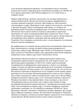 столь большие промежутки времени, что понадобятся числа с большим
показателем степени, например, будут упоминаться интервалы до 10(100) лет.
Если трудно представить себе 100 миллиардов лет, то о таком числе и
говорить нечего.
Первые события будут, конечно, аналогичны тем, которые происходят в
замкнутой Вселенной. Звезды постепенно постареют, превратившись с
течением времени в красных гигантов, либо взорвутся, либо медленно
сколлапсируют и умрут. Некоторые из них, прежде чем погаснуть, столкнутся
с другими звездами. Такие столкновения очень редки, и с момента об-
разования нашей Галактики (по крайней мере, в ее внешних областях, где мы
обитаем) их было совсем немного. Однако за триллионы и триллионы
триллионов лет таких столкновений произойдет множество. Часть из них
лишь сбросит в пространство планеты, а в результате других звезды окажутся
на совершенно иных орбитах, некоторые даже вне пределов нашей
Галактики. Если подождать достаточно долго, то нам покажется, что внешние
области галактик испаряются.
Не выброшенные из галактик звезды в результате столкновений, скорее всего,
будут притягиваться к центру, который в конце концов превратится в
гигантскую черную дыру. Примерно через 10(18) лет большинство галактик
будет состоять из массивных черных дыр, окруженных роем белых карликов,
нейтронных звезд, черных дыр, планет и различных частиц.
Дальнейшие события вытекают из современной единой теории поля,
называемой теорией великого объединения. Из этой теории следует, что
протон распадается примерно за 10(31) лет. Сейчас ведется несколько
экспериментов по обнаружению такого распада, а значит, и по проверке
теории, Согласно ей, протоны должны распадаться на электроны, позитроны,
нейтрино и фотоны. Отсюда следует, что, в конце концов, все, что состоит во
Вселенной из протонов и нейтронов (а их не содержат только черные дыры),
распадется на эти частицы. Вселенная превратится в смесь из них и черных
дыр, и будет находиться в таком состоянии очень, очень долго. Когда-нибудь
испарятся маленькие черные дыры, а вот с большими возникнут трудности.
Фоновое излучение к тому времени будет очень холодным, но все же его
температура останется чуть выше, чем у черных дыр. Однако по мере
расширения Вселенной ситуация изменится - температура излучения станет
ниже, чем на поверхности черных дыр, и те начнут испаряться, медленно
уменьшаясь в размерах; на это потребуется примерно 10(100) лет. Затем
Вселенную заполнят электроны и позитроны, которые, вращаясь друг вокруг
друга, образуют огромные «атомы». Но постепенно позитроны и электроны,
двигаясь по спирали, столкнутся и аннигилируют, в результате чего останутся
только фотоны. Во Вселенной не будет ничего, кроме излучения.
27
 