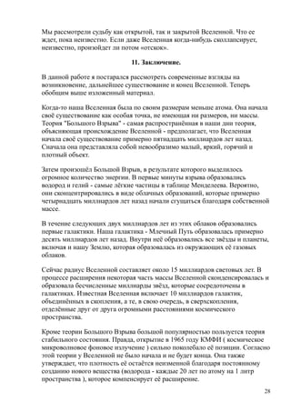Мы рассмотрели судьбу как открытой, так и закрытой Вселенной. Что ее
ждет, пока неизвестно. Если даже Вселенная когда-нибудь сколлапсирует,
неизвестно, произойдет ли потом «отскок».
11. Заключение.
В данной работе я постарался рассмотреть современные взгляды на
возникновение, дальнейшее существование и конец Вселенной. Теперь
обобщим выше изложенный материал.
Когда-то наша Вселенная была по своим размерам меньше атома. Она начала
своё существование как особая точка, не имеющая ни размеров, ни массы.
Теория "Большого Взрыва" - самая распространённая в наши дни теория,
объясняющая происхождение Вселенной - предполагает, что Вселенная
начала своё существование примерно пятнадцать миллиардов лет назад.
Сначала она представляла собой невообразимо малый, яркий, горячий и
плотный объект.
Затем произошёл Большой Взрыв, в результате которого выделилось
огромное количество энергии. В первые минуты взрыва образовались
водород и гелий - самые лёгкие частицы в таблице Менделеева. Вероятно,
они сконцентрировались в виде облачных образований, которые примерно
четырнадцать миллиардов лет назад начали сгущаться благодаря собственной
массе.
В течение следующих двух миллиардов лет из этих облаков образовались
первые галактики. Наша галактика - Млечный Путь образовалась примерно
десять миллиардов лет назад. Внутри неё образовались все звёзды и планеты,
включая и нашу Землю, которая образовалась из окружающих её газовых
облаков.
Сейчас радиус Вселенной составляет около 15 миллиардов световых лет. В
процессе расширения некоторая часть массы Вселенной сконденсировалась и
образовала бесчисленные миллиарды звёзд, которые сосредоточены в
галактиках. Известная Вселенная включает 10 миллиардов галактик,
объединённых в скопления, а те, в свою очередь, в сверхскопления,
отделённые друг от друга огромными расстояниями космического
пространства.
Кроме теории Большого Взрыва большой популярностью пользуется теория
стабильного состояния. Правда, открытие в 1965 году КМФИ ( космическое
микроволновое фоновое излучение ) сильно поколебало её позиции. Согласно
этой теории у Вселенной не было начала и не будет конца. Она также
утверждает, что плотность её остаётся неизменной благодаря постоянному
созданию нового вещества (водорода - каждые 20 лет по атому на 1 литр
пространства ), которое компенсирует её расширение.
28
 