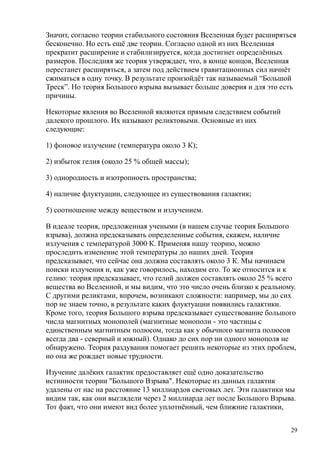 Значит, согласно теории стабильного состояния Вселенная будет расширяться
бесконечно. Но есть ещё две теории. Согласно одной из них Вселенная
прекратит расширение и стабилизируется, когда достигнет определённых
размеров. Последняя же теория утверждает, что, в конце концов, Вселенная
перестанет расширяться, а затем под действием гравитационных сил начнёт
сжиматься в одну точку. В результате произойдёт так называемый “Большой
Треск”. Но теория Большого взрыва вызывает больше доверия и для это есть
причины.
Некоторые явления во Вселенной являются прямым следствием событий
далекого прошлого. Их называют реликтовыми. Основные из них
следующие:
1) фоновое излучение (температура около 3 К);
2) избыток гелия (около 25 % общей массы);
3) однородность и изотропность пространства;
4) наличие флуктуации, следующее из существования галактик;
5) соотношение между веществом и излучением.
В идеале теория, предложенная учеными (в нашем случае теория Большого
взрыва), должна предсказывать определенные события, скажем, наличие
излучения с температурой 3000 К. Применяя нашу теорию, можно
проследить изменение этой температуры до наших дней. Теория
предсказывает, что сейчас она должна составлять около 3 К. Мы начинаем
поиски излучения и, как уже говорилось, находим его. То же относится и к
гелию: теория предсказывает, что гелий должен составлять около 25 % всего
вещества во Вселенной, и мы видим, что это число очень близко к реальному.
С другими реликтами, впрочем, возникают сложности: например, мы до сих
пор не знаем точно, в результате каких флуктуации появились галактики.
Кроме того, теория Большого взрыва предсказывает существование большого
числа магнитных монополей (магнитные монополи - это частицы с
единственным магнитным полюсом, тогда как у обычного магнита полюсов
всегда два - северный и южный). Однако до сих пор ни одного монополя не
обнаружено. Теория раздувания помогает решить некоторые из этих проблем,
но она же рождает новые трудности.
Изучение далёких галактик предоставляет ещё одно доказательство
истинности теории "Большого Взрыва". Некоторые из данных галактик
удалены от нас на расстояние 13 миллиардов световых лет. Эти галактики мы
видим так, как они выглядели через 2 миллиарда лет после Большого Взрыва.
Тот факт, что они имеют вид более уплотнённый, чем ближние галактики,
29
 