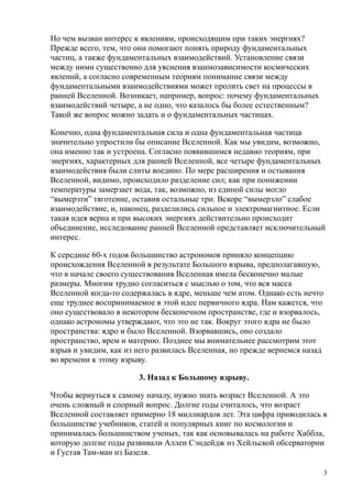 Но чем вызван интерес к явлениям, происходящим при таких энергиях?
Прежде всего, тем, что они помогают понять природу фундаментальных
частиц, а также фундаментальных взаимодействий. Установление связи
между ними существенно для уяснения взаимозависимости космических
явлений, а согласно современным теориям понимание связи между
фундаментальными взаимодействиями может пролить свет на процессы в
ранней Вселенной. Возникает, например, вопрос: почему фундаментальных
взаимодействий четыре, а не одно, что казалось бы более естественным?
Такой же вопрос можно задать и о фундаментальных частицах.
Конечно, одна фундаментальная сила и одна фундаментальная частица
значительно упростили бы описание Вселенной. Как мы увидим, возможно,
она именно так и устроена. Согласно появившимся недавно теориям, при
энергиях, характерных для ранней Вселенной, все четыре фундаментальных
взаимодействия были слиты воедино. По мере расширения и остывания
Вселенной, видимо, происходило разделение сил; как при понижении
температуры замерзает вода, так, возможно, из единой силы могло
“вымерзти” тяготение, оставив остальные три. Вскоре “вымерзло” слабое
взаимодействие, и, наконец, разделились сильное и электромагнитное. Если
такая идея верна и при высоких энергиях действительно происходит
объединение, исследование ранней Вселенной представляет исключительный
интерес.
К середине 60-х годов большинство астрономов приняло концепцию
происхождения Вселенной в результате Большого взрыва, предполагавшую,
что в начале своего существования Вселенная имела бесконечно малые
размеры. Многим трудно согласиться с мыслью о том, что вся масса
Вселенной когда-то содержалась в ядре, меньше чем атом. Однако есть нечто
еще труднее воспринимаемое в этой идее первичного ядра. Нам кажется, что
оно существовало в некотором бесконечном пространстве, где и взорвалось,
однако астрономы утверждают, что это не так. Вокруг этого ядра не было
пространства: ядро и было Вселенной. Взорвавшись, оно создало
пространство, врем и материю. Позднее мы внимательнее рассмотрим этот
взрыв и увидим, как из него развилась Вселенная, но прежде вернемся назад
во времени к этому взрыву.
3. Назад к Большому взрыву.
Чтобы вернуться к самому началу, нужно знать возраст Вселенной. А это
очень сложный и спорный вопрос. Долгие годы считалось, что возраст
Вселенной составляет примерно 18 миллиардов лет. Эта цифра приводилась в
большинстве учебников, статей и популярных книг по космологии и
принималась большинством ученых, так как основывалась на работе Хаббла,
которую долгие годы развивали Аллен Сэндейдж из Хейльской обсерватории
и Густав Там-ман из Базеля.
3
 