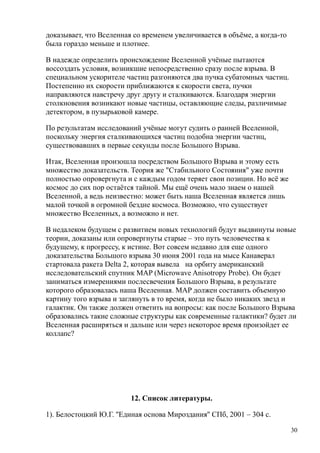доказывает, что Вселенная со временем увеличивается в объёме, а когда-то
была гораздо меньше и плотнее.
В надежде определить происхождение Вселенной учёные пытаются
воссоздать условия, возникшие непосредственно сразу после взрыва. В
специальном ускорителе частиц разгоняются два пучка субатомных частиц.
Постепенно их скорости приближаются к скорости света, пучки
направляются навстречу друг другу и сталкиваются. Благодаря энергии
столкновения возникают новые частицы, оставляющие следы, различимые
детектором, в пузырьковой камере.
По результатам исследований учёные могут судить о ранней Вселенной,
поскольку энергия сталкивающихся частиц подобна энергии частиц,
существовавших в первые секунды после Большого Взрыва.
Итак, Вселенная произошла посредством Большого Взрыва и этому есть
множество доказательств. Теория же "Стабильного Состояния" уже почти
полностью опровергнута и с каждым годом теряет свои позиции. Но всё же
космос до сих пор остаётся тайной. Мы ещё очень мало знаем о нашей
Вселенной, а ведь неизвестно: может быть наша Вселенная является лишь
малой точкой в огромной бездне космоса. Возможно, что существует
множество Вселенных, а возможно и нет.
В недалеком будущем с развитием новых технологий будут выдвинуты новые
теории, доказаны или опровергнуты старые – это путь человечества к
будущему, к прогрессу, к истине. Вот совсем недавно для еще одного
доказательства Большого взрыва 30 июня 2001 года на мысе Канаверал
стартовала ракета Delta 2, которая вывела на орбиту американский
исследовательский спутник MAP (Microwave Anisotropy Probe). Он будет
заниматься измерениями послесвечения Большого Взрыва, в результате
которого образовалась наша Вселенная. MAP должен составить объемную
картину того взрыва и заглянуть в то время, когда не было никаких звезд и
галактик. Он также должен ответить на вопросы: как после Большого Взрыва
образовались такие сложные структуры как современные галактики? будет ли
Вселенная расширяться и дальше или через некоторое время произойдет ее
коллапс?
12. Список литературы.
1). Белостоцкий Ю.Г. ''Единая основа Мироздания'' СПб, 2001 – 304 с.
30
 