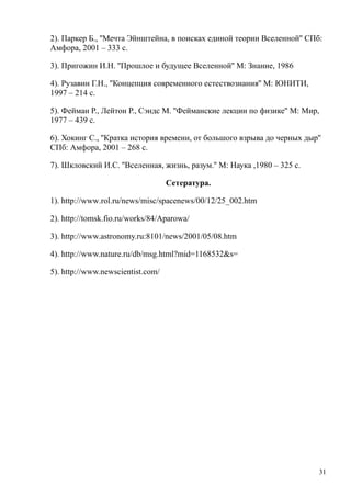 2). Паркер Б., ''Мечта Эйнштейна, в поисках единой теории Вселенной'' СПб:
Амфора, 2001 – 333 с.
3). Пригожин И.Н. ''Прошлое и будущее Вселенной'' М: Знание, 1986
4). Рузавин Г.Н., ''Концепция современного естествознания'' М: ЮНИТИ,
1997 – 214 с.
5). Фейман Р., Лейтон Р., Сэндс М. ''Фейманские лекции по физике'' М: Мир,
1977 – 439 с.
6). Хокинг С., ''Кратка история времени, от большого взрыва до черных дыр''
СПб: Амфора, 2001 – 268 с.
7). Шкловский И.С. ''Вселенная, жизнь, разум.'' М: Наука ,1980 – 325 с.
Сетература.
1). http://www.rol.ru/news/misc/spacenews/00/12/25_002.htm
2). http://tomsk.fio.ru/works/84/Aparowa/
3). http://www.astronomy.ru:8101/news/2001/05/08.htm
4). http://www.nature.ru/db/msg.html?mid=1168532&s=
5). http://www.newscientist.com/
31
 