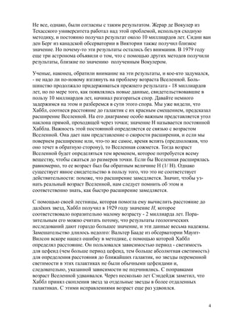 Не все, однако, были согласны с таким результатом. Жерар де Вокулер из
Техасского университета работал над этой проблемой, используя сходную
методику, и постоянно получал результат около 10 миллиардов лет. Сидни ван
ден Берг из канадской обсерватории в Виктории также получил близкое
значение. Но почему-то эти результаты остались без внимания. В 1979 году
еще три астронома объявили о том, что с помощью других методов получили
результаты, близкие по значению полученным Вокулером.
Ученые, наконец, обратили внимание на эти результаты, и кое-кто задумался,
- не надо ли по-новому взглянуть на проблему возраста Вселенной. Боль-
шинство продолжало придерживаться прежнего результата - 18 миллиардов
лет, но по мере того, как появлялись новые данные, свидетельствовавшие в
пользу 10 миллиардов лет, начинал разгораться спор. Давайте немного
задержимся на этом и разберемся в сути этого спора. Мы уже видели, что
Хаббл, соотнеся расстояние до галактик с их красным смещением, предсказал
расширение Вселенной. На его диаграмме особо важным представляется угол
наклона прямой, проходящей через точки; значение H называется постоянной
Хаббла. Важность этой постоянной определяется ее связью с возрастом
Вселенной. Она дает нам представление о скорости расширения, и если мы
повернем расширение или, что-то же самое, время вспять (предположив, что
оно течет в обратную сторону), то Вселенная сожмется. Тогда возраст
Вселенной будет определяться тем временем, которое потребуется всему
веществу, чтобы сжаться до размеров точки. Если бы Вселенная расширялась
равномерно, то ее возраст был бы обратным величине H (1/ H). Однако
существует явное свидетельство в пользу того, что это не соответствует
действительности: похоже, что расширение замедляется. Значит, чтобы уз-
нать реальный возраст Вселенной, нам следует помнить об этом и
соответственно знать, как быстро расширение замедляется.
С помощью своей лестницы, которая помогла ему вычислить расстояние до
далёких звезд, Хаббл получил в 1929 году значение Н, которое
соответствовало поразительно малому возрасту - 2 миллиарда лет. Пора-
зительным его можно считать потому, что результаты геологических
исследований дают гораздо большее значение, и эти данные весьма надежны.
Замешательство длилось недолго: Вальтер Бааде из обсерватории Маунт-
Вилсон вскоре нашел ошибку в методике, с помощью которой Хаббл
определял расстояние. Он пользовался зависимостью период - светимость
для цефеид (чем больше период цефеид, тем больше абсолютная светимость)
для определения расстояния до ближайших галактик, но звезды переменной
светимости в этих галактиках не были обычными цефеидами и,
следовательно, указанной зависимости не подчинялись. С поправками
возраст Вселенной удваивался. Через несколько лет Сэндейдж заметил, что
Хаббл принял скопления звезд за отдельные звезды в более отдаленных
галактиках. С этими исправлениями возраст еще раз удвоился.
4
 