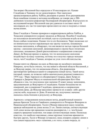 Так возраст Вселенной был определен в 10 миллиардов лет. Однако
Сэндейджа и Таммана это не удовлетворило. Они тщательно
проанализировали работу Хаббла, расширив ее рамки. В их распоряжении
были новейшая техника и методика калибровки, не говоря уже о 200-
дюймовом телескопе-рефлекторе Паломарской обсерватории. В результате их
исследований возраст Вселенной еще раз удвоился и составил около 18
миллиардов лет, так что некоторое время никто не смел и подумать о новых
вычислениях.
Пока Сэндейдж и Тамман проверяли и корректировали работы Хаббла, в
Техасском университете усердно трудился де Вокулер. Подобно Сэндейджу,
он пользовался космической лестницей, идя по ступенькам вглубь ко все
более слабым галактикам. Однако что-то его беспокоило. Через несколько лет
он внимательно изучил окружающую нас группу галактик, называемую
местным скоплением, и обнаружил, что она является частью гораздо большей
группы - скопления скоплений. Доминирующим в группе было гигантское
скопление, называемое Девой (расположенное в направлении созвездия
Девы). Де Вокулер пришел к выводу, что это колоссальное скопление
воздействует на нашу галактику, поэтому он и получил гораздо меньшее
число, чем Сэндейдж и Тамман, которые не учли этого обстоятельства.
Однако никто не обращал на идеи де Вокулера ни малейшего внимания.
Наверное, легче было считать, что мы живем в обычной области Вселенной, а
де Вокулер уверял, что это аномальная область. Для разрешения
противоречия требовался какой-то совершенно новый метод. Такой метод
(который, однако, не позволил найти окончательное решение) появился в
1979 году - Марк Ааронсон из обсерватории Стюарда, Джон Хачра из
Гарварда и Джереми Моулд из национальной обсерватории Китт-Пик
объявили о том, что полученное ими значение Н лежит между значениями,
предложенными де Вокулером и Сэндейджем. Однако большинство их
измерений, как и измерения Сэндейджа, проводились в направлении
скопления Девы. Де Вокулер предложил провести их в каком- либо другом
участке неба, подальше от Девы. И конечно же, полученное значение
оказалось очень близким к результату де Вокулера.
Ааронсон с сотрудниками использовали метод, разработанный намного
раньше Брентом Талли из Гавайского университета и Ричардом Фишером из
Национальной обсерватории. Талли и Фишер определяли массу галактик,
проводя наблюдения на длине волны 21 см. Линия спектра, соответствующая
этой длине волны при вращении галактик расширяется, т. е. чем больше
скорость вращения галактики, тем шире соответствующая линия. Поскольку
известно, что наиболее массивные, самые крупные галактики вращаются
быстрее других, Талли и Фишеру оставалось лишь измерить ширину линии и
тем самым определить «вес» галактики, а из этого, в свою очередь, ее
5
 