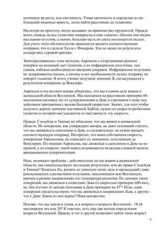 истинную яр кость, или светимость. Узнав светимость и определив из на-
блюдений видимую яркость, легко найти расстояние до галактики.
Несмотря на простоту, метод вызывает на практике ряд трудностей. Прежде
всего, отнюдь не все галактики повернуты к нам «лицом»; обычно они видны
под каким-то углом, а значит, большая часть их света поглощается пылью.
Для учета этого обстоятельства приходится вводить соответствующие
поправки, что и сделали Талли с Фишером. Тем не менее их результаты
подверглись суровой критике.
Заинтересовавшись этим методом, Ааронсон с сотрудниками решили
измерять не видимый свет галактик, а их инфракрасное излучение, тем
самым, избежав необходимости введения поправок. Инфракрасное излучение
не задерживается пылью, а потому и нет необходимости делать поправку на
поворот галактик. В итоге ученые получили значение Я, согласующееся с
результатом измерения де Вокулера.
Ааронсон и его коллеги вскоре убедились, что мы в самом деле живем в
аномальной области Вселенной. Мы находимся на расстоянии примерно 60
миллионов световых лет от суперскопления в Деве и стремимся к нему под
действием притяжения с весьма большой скоростью. Значит, для того чтобы
получить верное значение постоянной Хаббла, нужно из скорости разбегания
галактик (с которой они удаляются от нас) вычесть эту скорость.
Правда, Сэндейдж и Тамман не убеждены, что мы живем в аномальной
области. Их измерения, как утверждают авторы, не дают оснований считать,
что мы движемся к скоплению в Деве, а следовательно, не нужно вводить
соответствующую поправку. Интересно, что наша собственная скорость,
измеренная Ааронсоном, не совпадает со значением, полученным де
Вокулером. По мнению Ааронсона, мы движемся к скоплению в Деве не по
прямой, а по спирали; такой вывод основывается на весьма сложной модели
вращающегося суперскопления.
Итак, возникает проблема - действительно ли мы живем в аномальной
области, как свидетельствуют последние результаты, или же правы Сэндейдж
и Тамман? Казалось бы, решить ее довольно легко, ведь в предыдущей главе
рассказывалось о реликтовом излучении, заполняющем всю Вселенную,
причем в разных направлениях его температура различна. По данным таких
измерений, мы движемся к созвездию Льва со скоростью примерно 600 км/с,
но Лев отстоит от центра скопления в Деве примерно на 43°! Итак, одни
измерения свидетельствуют, что мы движемся в направлении Льва, а другие -
что к Деве. Какие из них верны? Пока неизвестно.
Похоже, что мы зашли в тупик, и в вопросе о возрасте Вселенной - 10 ей
миллиардов лет или 20? К счастью, есть еще два метода определения
возраста Вселенной. Правда, и тот и другой позволяют найти лишь возраст
6
 