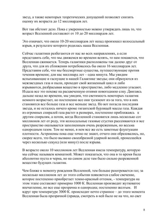 звезд, а также некоторых теоретических допущений позволяет снизить
оценку их возраста до 12 миллиардов лет.
Вот так обстоит дело. Пока с уверенностью можно утверждать лишь то, что
возраст Вселенной составляет от 10 до 20 миллиардов лет.
Это означает, что около 10-20 миллиардов лет назад произошел колоссальный
взрыв, в результате которого родилась наша Вселенная.
Сейчас галактики разбегаются от нас во всех направлениях, а если
представить себе, что мы движемся во времени вспять, то нам покажется, что
Вселенная сжимается. Теперь галактики расположены так далеко друг от
друга, что для их сближения потребовалось бы около 16 миллиардов лет.
Представим себе, что мы бессмертные существа, путешествующие против
течения времени; для нас миллиард лет – одна минута. Мы увидим
вспыхивающие и гаснущие в нашей Галактике звезды; они образуются из
межзвездных газа и пыли, проходят свой жизненный цикл и либо
взрываются, разбрасывая вещество в пространство, либо медленно угасают.
Издала все это похоже на расцвеченную огнями новогоднюю елку. Двигаясь
дальше назад во времени, мы увидим, что светимость некоторых галактик
немного возрастает, но постепенно все они тускнеют из-за того, что в них
становится все больше газа и все меньше звезд. Но вот погасла последняя
звезда, и не осталось ничего кроме гигантской бурлящей массы газа. Каждая
из огромных спиралей газа растет в размерах, постепенно приближаясь к
другим спиралям, а потом, когда Вселенной становится лишь несколько сот
миллионов лет от роду, эти колоссальные газовые сгустки рассеиваются и все
пространство оказывается заполненным очень разреженным, но весьма
однородным газом. Тем не менее, в нем все же есть заметные флуктуации
плотности. Астрономы пока еще точно не знают, отчего они образовались, но,
скорее всего, это было вызвано своеобразной ударной волной, пронесшейся
через несколько секунд (или минут) после взрыва.
В возрасте около 10 миллионов лет Вселенная имела температуру, которую
мы сейчас называем комнатной. Может показаться, что она в то время была
абсолютно пуста и черна, но на самом деле там было сильно разреженной
вещество будущих галактик.
Чем ближе к моменту рождения Вселенной, тем больше разогревается газ; за
несколько миллионов лет до этого события появляется слабое свечение,
которое постепенно приобретает темно-красный оттенок, - температура на
этом этапе составляет примерно 1000 К. Вселенная производит жутковатое
впечатление, но все еще прозрачна и однородна; постепенно желтым. И
вдруг при температуре 3000 К. происходит нечто странное – до этого момента
Вселенная была прозрачной (правда, смотреть в ней было не на что, но свет
8
 