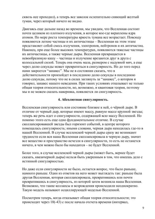 сквозь нее проходил), а теперь все заволок ослепительно сияющий желтый
туман, через который ничего не видно.
Двигаясь еще дальше назад во времени, мы увидим, что Вселенная состоит
почти целиком из плотного излучения, в которое кое-где вкраплены ядра
атомов. По мере роста температуры яркость тумана все возрастает. Повсюду
появляются легкие частицы и их античастицы – Вселенная на этом этапе
представляет собой смесь излучения, электронов, нейтронов и их античастиц.
Наконец, при еще более высоких температурах, появляются тяжелые частицы
их античастицы, а также черные дыры. Вселенная превращается в
невообразимую кашу – частицы и излучение врезаются друг в друга с
колоссальной силой. Теперь она очень мала, размером с надувной мяч, а еще
через долю секунды может превратиться в сингулярность. Но до того перед
нами закроется “занавес”. Мы не в состоянии сказать, что в
действительности произойдет в последнюю долю секунды в последнюю
долю секунды, потому что не в силах заглянуть за “занавес”, о котором я
говорил, занавес нашего неведения. При таких условиях отказывает не только
общая теория относительности, но, возможно, и квантовая теория, поэтому
мы и не можем сказать наверняка, появляется ли сингулярность.
4. Абсолютная сингулярность.
Вселенская сингулярность или состояние близкое к ней, о чёрной дыре. В
отличие от черный дыр, которые имеют массу, равную массе крупной звезды;
теперь же речь идет о сингулярности, содержащей всю массу Вселенной. Но
помимо этого есть еще одно фундаментальное отличие. В случае
сколлапсировавшей звезды был горизонт событий, в центре которого
помещалась сингулярность; иными словами, черная дыра находилась где-то в
нашей Вселенной. В случае вселенской черной дыры сразу же возникают
трудности если вся наша Вселенная сколлапсировала в черную дыру, значит
все вещество и пространство исчезли в сингулярности, то есть не останется
ничего, в чем можно было бы находится – не будет Вселенной.
Более того, в случае вселенской черной дыры (может быть, вернее будет
сказать, квазичерной дыры) нельзя быть уверенным в том, что имеешь дело с
истинной сингулярностью.
Но даже если сингулярности не было, остается вопрос, что было раньше,
намного раньше. Один из ответов на него может выглядеть так: раньше была
другая Вселенная, которая сколлапсировала, превратившись или почти
превратившись в сингулярность, из которой затем возникла наша Вселенная.
Возможно, что такие коллапсы и возрождения происходили неоднократно.
Такую модель называют осциллирующей моделью Вселенной.
Посмотрим теперь, когда отказывает общая теория относительности; это
происходит через 10(-43) с после начала отсчета времени (интервал,
9
 