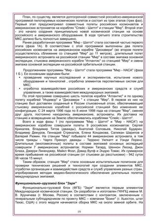 План, по существу, является долгосрочной совместной российско-американской
программой пилотируемых космических полетов и состоит из трех этапов (трех фаз).
Первый этап предусматривал совместные полеты российских космонавтов и
американских астронавтов на кораблях "Спейс - Шаттл" и станции "Мир". Второй этап
- это начало создания принципиально новой космической станции на основе
российского и американского оборудования. В ходе третьего этапа строительство
МКС должно быть полностью завершено.
Ранее разработанная программа "Мир - Шаттл" стала составной частью первого
этапа (фаза 1А). В соответствии с этой программой выполнены два полета
российских космонавтов на американском корабле "Дискавери" (во втором полете
осуществлялось сближение со станцией "Мир" до 11 метров), .длительный полет
американского астронавта на российской станции "Мир" в составе экипажа основной
экспедиции, стыковка американского корабля "Атлантис" со станцией "Мир" и смена
экипажа основной экспедиции на российской орбитальной станции.
Продолжением программы "Мир - Шаттл" стала программа "Мир - НАСА" (фаза
1 Б ). Ее основными задачами были:
 проведение научных исследований и экспериментов, испытание нового
оборудования и технологий , отработка элементов перспективных систем для
МКС;
 отработка взаимодействия российских и американских средств и служб
управления, а также взаимодействия международных экипажей.
По этой программе совершено шесть полетов корабля "Атлантис" и по одному
полету кораблей "Индевор" и "Дискавери " к станции "Мир". В первом из них на
станцию был доставлен созданный в России стыковочный отсек, обеспечивающий
стыковку американских кораблей с российской станцией без изменения ее
конфигурации. С 24 марта 1996 года по 8 июня 1998 года на станции "Мир", сменяя
друг друга, постоянно находились американские, астронавты. Их доставка на
станцию и возвращение на Землю обеспечивались кораблями "Спейс - Шаттл".
Всего в ходе фазы 1 (по программам "Мир - Шаттл" и "Мир - НАСА") на
американских кораблях совершили полеты 9 российских космонавтов: Сергей
Крикалев, Владимир Титов (дважды), Анатолий Соловьев, Николай Бударин;
Владимир Дежуров, Геннадий Стрекалов, Елена Кондакова, Салижан Шарипов и
Валерий Рюмин. На станции "Мир" побывало 44 американские астронавта, в том
числе трижды - Чарлз Прекорт, дважды - Терренс Уилкатт и Уэнди Лоренс.
Длительные (многомесячные) полеты в составе экипажей основных экспедиций
совершили 7 американских астронавтов: Норман Тагард, Шеннон Люсид, Джон
Блаха, Джерри Линенджер, Майкл Фоэл, Дэвид Вулф и Эндрю Томас. Их суммарное
время пребывания на российской станции (от стыковки до расстыковки) - 942 суток
06 часов 15 минут.
Таким образом, станция "Мир" стала основным испытательным полигоном для
проверки технических решений и технологий при создании элементов МКС,
отработки организации и взаимодействия средств и служб управления разных стран,
апробирования методик медико-биологического обеспечения длительных полетов
международных экипажей.
Функционально–грузовой блок "Заря"
Функционально-грузовой блок (ФГБ) "Заря" является первым элементом
Международной космической станции. Он разработан и изготовлен ГКНПЦ имени М.
В. Хруничева (г. Москва, Россия) в соответствии с контрактом, заключенным с
генеральным субподрядчиком по проекту МКС – компании "Боинг" (г. Хьюстон, штат
Техас, США) с этого модуля начинается сборка МКС на около земной орбите. На
19
 