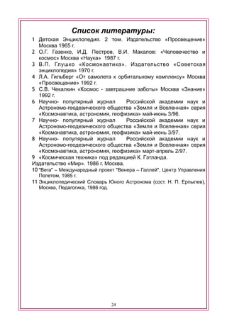 Список литературы:
1 Детская Энциклопедия. 2 том. Издательство «Просвещение»
Москва 1965 г.
2 О.Г. Газенко, И.Д. Пестров, В.И. Макалов: «Человечество и
космос» Москва «Наука» 1987 г.
3 В.П. Глушко «Космонавтика». Издательство «Советская
энциклопедия» 1970 г.
4 Л.А. Гильберг «От самолета к орбитальному комплексу» Москва
«Просвещение» 1992 г.
5 С.В. Чекалкин «Космос - завтрашние заботы» Москва «Знание»
1992 г.
6 Научно- популярный журнал Российской академии наук и
Астрономо-геодезического общества «Земля и Вселенная» серия
«Космонавтика, астрономия, геофизика» май-июнь 3/96.
7 Научно- популярный журнал Российской академии наук и
Астрономо-геодезического общества «Земля и Вселенная» серия
«Космонавтика, астрономия, геофизика» май-июнь 3/97.
8 Научно- популярный журнал Российской академии наук и
Астрономо-геодезического общества «Земля и Вселенная» серия
«Космонавтика, астрономия, геофизика» март-апрель 2/97.
9 «Космическая техника» под редакцией К. Гэтланда.
Издательство «Мир». 1986 г. Москва.
10 "Вега" – Международный проект "Венера – Галлей", Центр Управления
Полетом, 1985 г.
11 Энциклопедический Словарь Юного Астронома (сост. Н. П. Ерпылев),
Москва, Педагогика, 1986 год.
24
 