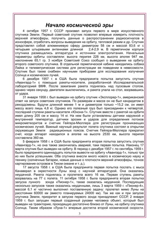 Начало космической эры
4 октября 1957 г. СССР произвел запуск первого в мире искусственного
спутника Земли. Первый советский спутник позволил впервые измерить плотность
верхней атмосферы, получить данные о распространении радиосигналов в
ионосфере, отработать вопросы выведения на орбиту, тепловой режим и др. Спутник
представлял собой алюминиевую сферу диаметром 58 см и массой 83,6 кг с
четырьмя штыревыми антеннами длинной 2,4-2,9 м. В герметичном корпусе
спутника размещались аппаратура и источники электропитания. Начальные
параметры орбиты составляли: высота перигея 228 км, высота апогея 947 км,
наклонение 65,1 гр. 3 ноября Советский Союз сообщил о выведении на орбиту
второго советского спутника. В отдельной герметической кабине находились собака
Лайка и телеметрическая система для регистрации ее поведении в невесомости.
Спутник был также снабжен научными приборами для исследования излучения
Солнца и космических лучей.
6 декабря 1957 г. в США была предпринята попытка запустить спутник
«Авангард-1» с помощью ракеты-носителя, разработанной Исследовательской
лабораторией ВМФ. После зажигания ракета поднялась над пусковым столом,
однако через секунду, двигатели выключились, и ракета упала на стол, взорвавшись
от удара.
31 января 1958 г. был выведен на орбиту спутник «Эксплорер-1», американский
ответ на запуск советских спутников. По размерам и массе он не был кандидатом в
рекордсмены. Будучи длинной менее 1 м и диаметром только ~15,2 см, он имел
массу всего лишь 4,8 кг. Однако его полезный груз был присоединен к четвертой,
последней ступени ракеты-насителя «Юнона-1». Спутник вместе с ракетой на орбите
имел длину 205 см и массу 14 кг. На нем были установлены датчики наружной и
внутренней температур, датчики эрозии и ударов для определения потоков
микрометеоритов и счетчик Гейгера-Мюллера для регистрации проникающих
космических лучей. Важный научный результат полета спутника состоял в открытии
окружающих Земля радиационных поясов. Счетчик Гейгера-Мюллера прекратил
счет, когда аппарат находился в апогее на высоте 2530 км, высота перигея
составляла 360 км.
5 февраля 1958 г. в США была предпринята вторая попытка запустить спутник
«Авангард-1», но она также закончилась аварией, таки первая попытка. Наконец 17
марта спутник был выведен на орбиту. В период с декабря 1957 г. по сентябрь 1959 г.
было предпринято одиннадцать попыток вывести на орбиту «Авангард-1», только три
из них были успешными. Оба спутника внесли много нового в космическую науку и
технику (солнечные батареи, новые данные о плотности верхний атмосферы, точное
картирование островов в Тихом океане и т. д.).
17 августа 1958 г. в США была предпринята первая попытка послать с мыса
Канаверал в окрестности Луны зонд с научной аппаратурой. Она оказалась
неудачной. Ракета поднялась и пролетела всего 16 км. Первая ступень ракеты
взорвалась на 77 с полета. 11 октября 1958 г. была предпринята вторая попытка
запуска лунного зонда «Пионер-1», также оказалась неудачной. Последующие
несколько запусков также оказались неудачными, лишь 3 марта 1959 г. «Пионер-4»,
массой 6,1 кг частично выполнил поставленную задачу: пролетел мимо Луны на
расстоянии 60000 км (вместо планируемых 24000 км). Так же как и при запуске
спутника Земли, приоритет в запуске первого зонда принадлежит СССР, 2 января
1959 г. был запущен первый созданный руками человека объект, который был
выведен на траекторию, проходящую достаточно близко от Луны, на орбиту спутника
Солнца. Таким образом «Луна-1» впервые достигла второй космической скорости.
3
 