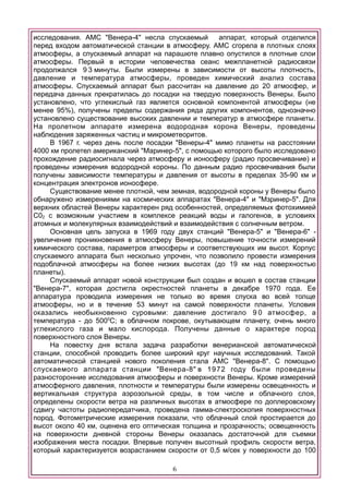 исследования. АМС "Венера-4" несла спускаемый аппарат, который отделился
перед входом автоматической станции в атмосферу. АМС сгорела в плотных слоях
атмосферы, а спускаемый аппарат на парашюте плавно опустился в плотные слои
атмосферы. Первый в истории человечества сеанс межпланетной радиосвязи
продолжался 9 3 минуты. Были измерены в зависимости от высоты плотность,
давление и температура атмосферы, проведен химический анализ состава
атмосферы. Спускаемый аппарат был рассчитан на давление до 20 атмосфер, и
передача данных прекратилась до посадки на твердую поверхность Венеры. Было
установлено, что углекислый газ является основной компонентой атмосферы (не
менее 95%), получены пределы содержания ряда других компонентов, однозначно
установлено существование высоких давлении и температур в атмосфере планеты.
На пролетном аппарате измерена водородная корона Венеры, проведены
наблюдения заряженных частиц и микрометеоритов.
В 1967 г. через день после посадки "Венеры-4" мимо планеты на расстоянии
4000 км пролетел американский "Маринер-5", с помощью которого было исследовано
прохождение радиосигнала через атмосферу и ионосферу (радио просвечивание) и
проведены измерения водородной короны. По данным радио просвечивания были
получены зависимости температуры и давления от высоты в пределах 35-90 км и
концентрация электронов ионосфере.
Существование менее плотной, чем земная, водородной короны у Венеры было
обнаружено измерениями на космических аппаратах "Венера-4" и "Мзринер-5". Для
верхних областей Венеры характерен ряд особенностей, определяемых фотохимией
С02 с возможным участием в комплексе реакций воды и галогенов, в условиях
атомных и молекулярных взаимодействий и взаимодействия с солнечным ветром.
Основная цель запуска в 1969 году двух станций "Венера-5" и "Венера-6" -
увеличение проникновения в атмосферу Венеры, повышение точности измерений
химического состава, параметров атмосферы и соответствующих им высот. Корпус
спускаемого аппарата был несколько упрочен, что позволило провести измерения
подоблачной атмосферы на более низких высотах (до 19 км над поверхностью
планеты).
Спускаемый аппарат новой конструкции был создан и вошел в состав станции
"Венера-7", которая достигла окрестностей планеты в декабре 1970 года. Ее
аппаратура проводила измерения не только во время спуска во всей толще
атмосферы, но и в течение 53 минут на самой поверхности планеты. Условия
оказались необыкновенно суровыми: давление достигало 9 0 атмосфер, а
температура - до 5000
С; в облачном покрове, окутывающем планету, очень много
углекислого газа и мало кислорода. Получены данные о характере пород
поверхностного слоя Венеры.
На повестку дня встала задача разработки венерианской автоматической
станции, способной проводить более широкий круг научных исследований. Такой
автоматической станцией нового поколения стала АМС "Венера-8". С помощью
спускаемого аппарата станции "Венера-8" в 1972 году были проведены
разносторонние исследования атмосферы и поверхности Венеры. Кроме измерений
атмосферного давления, плотности и температуры были измерены освещенность и
вертикальная структура аэрозольной среды, в том числе и облачного слоя,
определены скорости ветра на различных высотах в атмосфере по доплеровскому
сдвигу частоты радиопередатчика, проведена гамма-спектроскопия поверхностных
пород. Фотометрические измерения показали, что облачный слой простирается до
высот около 40 км, оценена его оптическая толщина и прозрачность; освещенность
на поверхности дневной стороны Венеры оказалась достаточной для съемки
изображения места посадки. Впервые получен высотный профиль скорости ветра,
который характеризуется возрастанием скорости от 0,5 м/сек у поверхности до 100
6
 