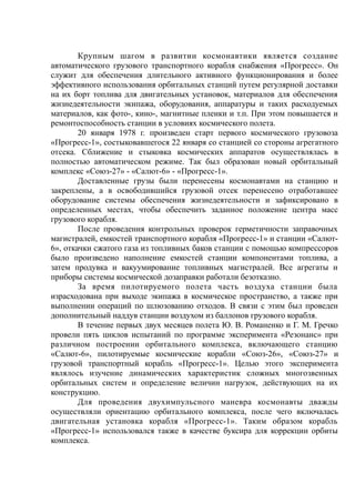 Крупным шагом в развитии космонавтики является создание
автоматического грузового транспортного корабля снабжения «Прогресс». Он
служит для обеспечения длительного активного функционирования и более
эффективного использования орбитальных станций путем регулярной доставки
на их борт топлива для двигательных установок, материалов для обеспечения
жизнедеятельности экипажа, оборудования, аппаратуры и таких расходуемых
материалов, как фото-, кино-, магнитные пленки и т.п. При этом повышается и
ремонтоспособность станции в условиях космического полета.
20 января 1978 г. произведен старт первого космического грузовоза
«Прогресс-1», состыковавшегося 22 января со станцией со стороны агрегатного
отсека. Сближение и стыковка космических аппаратов осуществлялась в
полностью автоматическом режиме. Так был образован новый орбитальный
комплекс «Союз-27» - «Салют-6» - «Прогресс-1».
Доставленные грузы были перенесены космонавтами на станцию и
закреплены, а в освободившийся грузовой отсек перенесено отработавшее
оборудование системы обеспечения жизнедеятельности и зафиксировано в
определенных местах, чтобы обеспечить заданное положение центра масс
грузового корабля.
После проведения контрольных проверок герметичности заправочных
магистралей, емкостей транспортного корабля «Прогресс-1» и станции «Салют-
6», откачки сжатого газа из топливных баков станции с помощью компрессоров
было произведено наполнение емкостей станции компонентами топлива, а
затем продувка и вакуумирование топливных магистралей. Все агрегаты и
приборы системы космической дозаправки работали безотказно.
За время пилотируемого полета часть воздуха станции была
израсходована при выходе экипажа в космическое пространство, а также при
выполнении операций по шлюзованию отходов. В связи с этим был проведен
дополнительный наддув станции воздухом из баллонов грузового корабля.
В течение первых двух месяцев полета Ю. В. Романенко и Г. М. Гречко
провели пять циклов испытаний по программе эксперимента «Резонанс» при
различном построении орбитального комплекса, включающего станцию
«Салют-6», пилотируемые космические корабли «Союз-26», «Союз-27» и
грузовой транспортный корабль «Прогресс-1». Целью этого эксперимента
являлось изучение динамических характеристик сложных многозвенных
орбитальных систем и определение величин нагрузок, действующих на их
конструкцию.
Для проведения двухимпульсного маневра космонавты дважды
осуществляли ориентацию орбитального комплекса, после чего включалась
двигательная установка корабля «Прогресс-1». Таким образом корабль
«Прогресс-1» использовался также в качестве буксира для коррекции орбиты
комплекса.
 