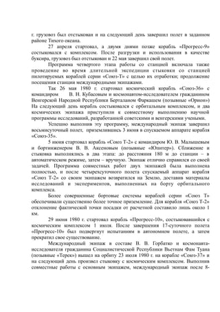 г. грузовоз был отстыкован и на следующий день завершил полет в заданном
районе Тихого океана.
27 апреля стартовал, а двумя днями позже корабль «Прогресс-9»
состыковался с комплексом. После разгрузки и использования в качестве
буксира, грузовоз был отстыкован и 22 мая завершил свой полет.
Программа четвертого этапа работы со станцией включала также
проведение во время длительной экспедиции стыковки со станцией
пилотируемых кораблей серии «Союз-Т» с целью их отработки; продолжение
посещения станции международными экипажами.
Так 26 мая 1980 г. стартовал космический корабль «Союз-36» с
командиром В. Н. Кубасовым и космонавтом-исследователем гражданином
Венгерской Народной Республики Берталаном Фаркашем (позывные «Орион»)
На следующий день корабль состыковался с орбитальным комплексом, и два
космических экипажа приступили к совместному выполнению научной
программы исследований, разработанной советскими и венгерскими учеными.
Успешно выполнив эту программу, международный экипаж завершил
восьмисуточный полет, приземлившись 3 июня в спускаемом аппарате корабля
«Союз-35».
5 июня стартовал корабль «Союз Т-2» с командиром Ю. В. Малышевым
и бортинженером В. В. Аксеновым (позывные «Юпитер»). Сближение и
стыковка выполнялись в два этапа: до расстояния 180 м до станции – в
автоматическом режиме, затем – вручную. Экипаж отлично справился со своей
задачей. Программа совместных работ двух экипажей была выполнена
полностью, и после четырехсуточного полета спускаемый аппарат корабля
«Союз Т-2» со своим экипажем возвратился на Землю, доставив материалы
исследований и экспериментов, выполненных на борту орбитального
комплекса.
Более совершенные бортовые системы кораблей серии «Союз Т»
обеспечивали существенно более точное приземление. Для корабля «Союз Т-2»
отклонение фактической точки посадки от расчетной составило лишь около 1
км.
29 июня 1980 г. стартовал корабль «Прогресс-10», состыковавшийся с
космическим комплексом 1 июля. После завершения 17-суточного полета
«Прогресс-10» был подвергнут испытаниям в автономном полете, а затем
прекратил свое существование.
Международный экипаж в составе В. В. Горбатко и космонавта-
исследователя гражданина Социалистической Республики Вьетнам Фам Туана
(позывные «Терек») вышел на орбиту 23 июля 1980 г. на корабле «Союз-37» и
на следующий день произвел стыковку с космическим комплексом. Выполнив
совместные работы с основным экипажем, международный экипаж после 8-
 