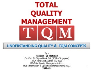 TOTAL
QUALITY
MANAGEMENT
By: -
Hakeem–Ur–Rehman
Certified Six Sigma Black Belt (SQII – Singapore)
IRCA (UK) Lead Auditor ISO 9001
MS–Total Quality Management (P.U.)
MSc (Information & Operations Management) (P.U.)
IBIT–PU
T MQ
UNDERSTANDING QUALITY & TQM CONCEPTS
1
 