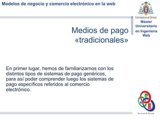 Modelos de negocio y comercio electrónico en la web
Máster
Universitario
en Ingeniería
Web
Medios de pago
«tradicionales»
En primer lugar, hemos de familiarizarnos con los
distintos tipos de sistemas de pago genéricos,
para así poder comprender luego los sistemas de
pago específicos referidos al comercio
electrónico.
 