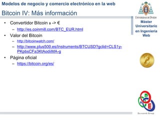 Modelos de negocio y comercio electrónico en la web
Máster
Universitario
en Ingeniería
Web
Bitcoin IV: Más información
• Convertidor Bitcoin ฿ -> €
– http://es.coinmill.com/BTC_EUR.html
• Valor del Bitcoin
– http://bitcoinwatch.com/
– http://www.plus500.es/Instruments/BTCUSD?gclid=CLS1y-
PKpbsCFa3KtAodiiMA-g
• Página oficial
– https://bitcoin.org/es/
 
