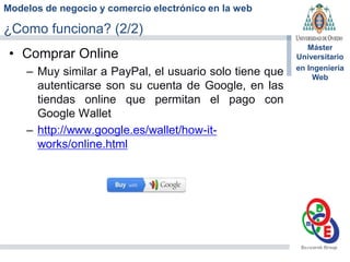 Modelos de negocio y comercio electrónico en la web
Máster
Universitario
en Ingeniería
Web
¿Como funciona? (2/2)
• Comprar Online
– Muy similar a PayPal, el usuario solo tiene que
autenticarse son su cuenta de Google, en las
tiendas online que permitan el pago con
Google Wallet
– http://www.google.es/wallet/how-it-
works/online.html
 
