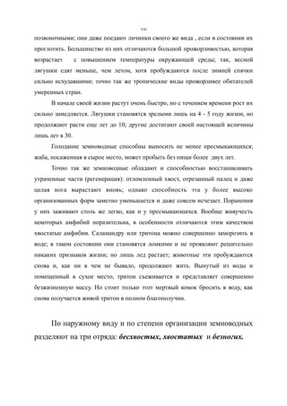 позвоночными; они даже поедают личинки своего же вида , если в состоянии их
проглотить. Большинство из них отличаются большой прожорливостью, которая
возрастает с повышением температуры окружающей среды; так, весной
лягушки едят меньше, чем летом, хотя пробуждаются после зимней спячки
сильно исхудавшими; точно так же тропические виды прожорливее обитателей
умеренных стран.
В начале своей жизни растут очень быстро, но с течением времени рост их
сильно замедляется. Лягушки становятся зрелыми лишь на 4 - 5 году жизни, но
продолжают расти еще лет до 10; другие достигают своей настоящей величины
лишь лет в 30.
Голодание земноводные способны выносить не менее пресмыкающихся;
жаба, посаженная в сырое место, может пробыть без пищи более двух лет.
Точно так же земноводные обладают и способностью восстанавливать
утраченные части (регенерация): отломленный хвост, отрезанный палец и даже
целая нога вырастают вновь; однако способность эта у более высоко
организованных форм заметно уменьшается и даже совсем исчезает. Поранения
у них заживают столь же легко, как и у пресмыкающихся. Вообще живучесть
некоторых амфибий поразительна, в особенности отличаются этим качеством
хвостатые амфибии. Саламандру или тритона можно совершенно заморозить в
воде; в таком состоянии они становятся ломкими и не проявляют решительно
никаких признаков жизни; но лишь лед растает; животные эти пробуждаются
снова и, как ни в чем не бывало, продолжают жить. Вынутый из воды и
помещенный в сухое место, тритон съеживается и представляет совершенно
безжизненную массу. Но стоит только этот мертвый комок бросить в воду, как
снова получается живой тритон в полном благополучии.
По наружному виду и по степени организации земноводных
разделяют на три отряда: бесхвостых, хвостатых и безногих.
VIII
 