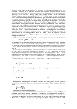 особенности структуры, осуществляющей эту функцию, т.е. рабдомера (Fernandez-Moran, 1956;
Goldsmith a. Philpott, 1957). Появились многочисленные работы, подтверждающие реакцию
одиночной зрительной клетки членистоногих на поворот плоскости поляризации падающего
света [мухи Lucilia (Burkhardt u. Wendler, 1960), мухи Calliphora (Autrum u. Zwebl, 1962a), краба
Carcinus maenas и саранчи Locusta (Shaw, 1966, 1967) 1. Стало ясно, что если ретинулярная
клетка способна анализировать плоскополяризованный свет, то непосредственным анализатором
его должен являться рабдомер. В свою очередь рабдомер может служить анализатором
плоскополяризованного света только при наличии дихроичности коэффициента поглощения
(Vries, Spoor, Jielof, 1953; Stockbammer, 1956). В 1961 г.Муди и Паррисс (Moody a. Parriss, 1961),
обнаружившие, что осьминог способен различать плоскость поляризации света, попытались
оценить величину коэффициента дихроичности рабдомера. При этом они исходили из пред-
положения, что зрительный пигмент является структурным элементом мембраны микровилл
рабдомеров, подобно тому как это имеет место у позвоночных (Brown, Gibbons a. Wald, 1963).
Более того, Мудн и Паррисс считали (тоже по аналогии с позвоночными), что дипольные
моменты молекул зрительного пигмента лежат в плоскости мембраны микровилл, но
ориентированы в ней хаотично (Wald, Brown a. Gibbons, 1963). В результате довольно
несложного анализа Муди и Паррисс получили для относительного поглощения одиночной
микровиллы выражение
где Е – относительное поглощение света;  — поверхностная плотность молекул зрительного
пигмента в мембране микровиллы (число молекул на единицу площади поверхности мембраны
мпкровиллы); r – радиус микровиллы; l — длина микровиллы; е — единичный вектор напряжен-
ности электрического поля, имеющий составляющие по трем осям координат, соответственно еx,
еy и ez (в расчетах Муди и Паррисса считалось, что ось микровиллы совпадает по направлению с
осью z).
Если свет распространяется вдоль оси у, которая параллельна оптической оси омматидия, то
он имеет две составляющие электрического вектора — еx и ez . Дихроизм поглощения
определяется отношением относительных поглощений для двух составляющих еx и ez , а в случае
опытов с поворотом плоскости поляризации света для двух положений вектора е, т. е. когда он
параллелен оси z, (или, что то же самое, оси микровиллы) – Е|| и когда он перпендикулярен ей –
Е.
Очевидно, что для е, параллельного ocи z, получается |e| = ez = 1, и равенство (1) дает
Соответственно для е, перпендикулярного оси z (т. е. для е, параллельного оси х), имеем
|e| = ex = 1, а ez = 0;
тогда
Коэффициент дихроичности поглощения (который по определению больше единицы)
определяется отношением большего относительного поглощения (Е||) к меньшему (Е), т. е.
равен:
что и было получено Муди и Парриссом.
Однако значение коэффициента дихроичностп поглощения, полученное Лангером и Тореллом
(Langer a. Thorell, 1966), меньше 2, а именно 4/3. Возможно, что причина этого заключается в
том, что не все молекулы зрительного пигмента лежат в плоскости мембраны, что, как показали
Уолд, Браун и Джиббонс, имеет место для мембран дисков наружных сегментов позвоночных
(Wald, Brown a. Gibbons, 1963). В этом случае в расчеты Муди и Паррисса Грибакин (1969)
14
2
)(1
2
1
)( zerlеЕ 
rlerl  )1(
2
1
E||
(2)
(3)
(4)
rl
2
1
E
rl
rl



 2/1E
E||
 