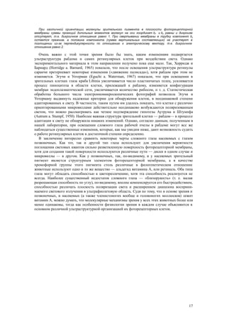 При хаотичной ориентации молекулы зрительного пигмента в плоскости фоторецепторной
мембраны суммы проекций дипольных моментов молекул на оси координат bx и by равны и дихроизм
отсутвует, т.е. дихроичное отношение равно 1. При свертывании мембраны в трубку компонент by
остается прежним, а половина компонента (сумма вертикальных составляющих) не участвует в
поглощении из-за перпендикулярности по отношению к электрическому вектору, т.е. дихроичное
отношение равно 2.
Очень важно с этой точки зрения было бы знать, каким изменениям подвергается
ультраструктура рабдома и самих ретинулярных клеток при воздействии света. Однако
экспериментального материала в этом направлении получено пока еще мало. Так, Хорридж и
Барнард (Horridge a. Barnard, 1965) показали, что после освещения ультраструктура ретинулы
саранчи претерпевает некоторые изменения («движение палисада»), хотя рабдом при этом не
изменяется. Эгучи и Уотерман (Eguchi a. Waterman, 1967) показали, что при освещении в
зрительных клетках глаза краба Libinia увеличивается число пластинчатых телец, усиливается
процесс пиноцитоза в области клетки, прилежащей к рабдому, изменяется конфигурация
мембран эндоплазматпческой сети, увеличивается количество рибосом, п т. д. Статистическая
обработка большого числа электронномикроскопических фотографий позволила Эгучи и
Уотерману выдвинуть надежные критерии для обнаружения клеток, в неодинаковой степени
адаптированных к свету. В частности, таким путем им удалось показать, что клетки с различно
ориентированными микровиллами действительно неодинаково возбуждаются поляризованным
светом, что можно рассматривать как четкое подтверждение гипотезы Аутрума и Штумпфа
(Autrum a. Stumpf, 1950). Наиболее важная структура зрительной клетки — рабдом— в процессе
адаптации к свету не обнаружила никаких изменений. Однако, согласно данным, полученным в
нашей лаборатории, при освещении сложного глаза рабочей пчелы в рабдоме могут все же
наблюдаться существенные изменения, которые, как мы увидим ниже, дают возможность судить
о работе ретинулярных клеток в достаточной степени определенно.
В заключение интересно сравнить некоторые черты сложного глаза насекомых с глазом
позвоночных. Как тот, так и другой тип глаза используют для увеличения вероятности
поглощения световых квантов сильно разветвленную поверхность фоторецепторной мембраны,
хотя для создания такой поверхности используются различные пути — диски в одном случае и
микровиллы — в другом. Как у позвоночных, так, по-видимому, и у насекомых зрительный
пигмент является структурным элементом фоторецепторной мембраны, а в качестве
хромофорной группы этого пигмента столь различные в филогенетическом отношении
животные используют одно и то же вещество — альдегид витамина А, или ретиналь. Оба типа
глаза могут обладать способностью к цветоразличению, хотя эта способность реализуется не
всегда. Наиболее существенный недостаток сложного глаза — «близорукость» (т. е. малая
разрешающая способность по углу), по-видимому, вполне компенсируется его быстродействием,
способностью различать плоскость поляризации света и расширением диапазона восприни-
маемого светового излучения в ультрафиолетовую область. Судя по тому, что в основе зрения и
позвоночных, и насекомых (а также членистоногих вообще и головоногнх моллюсков) лежит
витамин А, можно думать, что молекулярные механизмы зрения у всех этих животных более или
менее одинаковы, тогда как особенности физиологии зрения в каждом случае объясняются в
основном различной ультраструктурной организацией их фоторецепторных клеток.
17
 