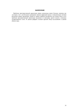 ЗАКЛЮЧЕНИЕ
Проблемы пространственной ориентации живых организмов имеют большое значение как
для науки, так и для большего понимания законов природной среды и поведенческих мотивов
различных живых организмов. Одной из давних проблем (интересов) для ученых была и есть
проблема пространственной ориентации насекомых (и некоторых других видов) с помощью
поляризованного света. В данном реферате изложен краткий обзор исследований в данной
области наук.
18
 