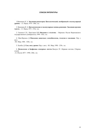 СПИСОК ЛИТЕРАТУРЫ
1.Винников Я. А. Эволюция рецепторов. Цитологический, мембранный и молекулярный
уровни. – Л.: Наука, 1979 –140с.: ил.
2. Винников Я. А. Цитологические и молекулярные основы рецепции. Эволюция органов
чувств. – Л.: Наука, 1971 –372с.: ил.
3. Гапонов С.П., Простаков Н.И. Введение в этологию. – Воронеж: Изд-во Воронежского
государственного университета, 1998 –143с.: ил.
4. Мак-Ферланд Д. Поведение животных: психобиология, этология и эволюция: Пер. с
англ.
–М.: Мир, 1988. –520с.: ил.
5. Хьюбел Д. Глаз, мозг, зрение: Пер. с англ. –М.: Мир, 1990. –239с.: ил.
6 . Физиология и биофизика сенсорных систем. Выпуск 29 –Нервная система. Сборник
статей.
–Л.: Изд-во ЛГУ –1990.: 204с.: ил.
19
 