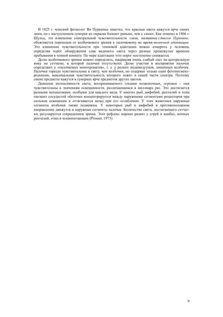 В 1825 г. чешский физиолог Ян Пуркинье заметил, что красные цвета кажутся ярче синих
днем, но с наступлением сумерек их окраска блекнет раньше, чем у синих. Как показал в 1866 г.
Шульц, это изменение спектральной чувствительности глаза, названное сдвигом Пуркинье,
объясняется переходом от колбочкового зрения к палочковому во время темповой адаптации.
Это изменение чувствительности при темновой адаптации можно измерить у человека,
определяя порог обнаружения едва видимого света через разные промежутки времени
пребывания в темной комнате. По мере адаптации этот порог постепенно снижается.
Долю колбочкового зрения можно определить, направляя очень слабый свет на центральную
ямку на сетчатке, в которой палочки отсутствуют. Долю участия в восприятии палочек
определяют у «палочковых монохроматов», т. е. у редких индивидуумов, лишенных колбочек.
Палочки гораздо чувствительнее к свету, чем колбочки, но содержат только один фотопигмент-
родопсин, максимальная чувствительность которого лежит в синей части спектра. Поэтому
синие предметы кажутся в сумерках ярче предметов других цветов.
Диапазон интенсивности света, воспринимаемого глазами позвоночных, огромен – они
чувствительны к значениям освещенности, различающимся в миллиард раз. Это достигается
разными механизмами, особыми для каждого вида. У многих рыб, амфибий, рептилий и птиц
пигмент сосудистой оболочки концентрируется между наружными сегментами рецепторов при
сильном освещении и оттягивается назад при его ослаблении. У этих животных наружные
сегменты колбочек также подвижны. У некоторых рыб и амфибий в противоположном
направлении движутся и наружные сегменты палочек. Количество света, достигающего сетчат-
ки, регулируется сокращением зрачка. Этот рефлекс хорошо развит у угрей и камбал, ночных
рептилий, птиц и млекопитающих (Prosser, 1973).
9
 