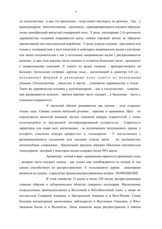 ли плодолистики и как это происходит , плод может выглядеть по разному . Так , у
арамодендрона многочисленные , сросшиеся , нераскрывающиеся плодики образуют
очень своеобразный мясистый синкарпный плод . У рода пахиларнакс 2-8 сросшихся
деревенистых плодиков открываются вдоль спинки (средней жилки )и образуют
примитивный тип локулицидной коробочки . У рода талаума плодики , сросшиеся или
только у основания (как у всех азиатских и некоторых американских видов ) или более
или менее плодовитостью ( как у остальных американских видов ), растрескиваются
кольцом , и при этом верхние части опадают и остаются базальные части , сросшиеся
с подвешенными семенами .У одного из видов талаумы , произрастающего на
Больших Антильских островах ,крупны плод , достигающий в диаметре 6-8 см ,
н а п о м и н а е т ф о р м о й и р а з м е р а м и п л од од н о г о и з в и д о в анноны
(Annona ).Плодолистики , мясистые в цветке , становятся деревянистые в плоде .
Такие же деревянистые плодики у цунгиодендрона , как и плодолистики талаумы ,
они раскрываются кольцом , причем верхние части опадают , а базальные части с
семенами сохраняются .
У магнолий обычно развиваются два семени , хотя созревает
только одно. Свежие семена магнолий розовые , красные и оранжевые .Цвет их
определяется мясистой внешней частью семенной кожуры (саркотестой ), очень
отличающейся от внутренней лигнифицированной склеротесты . Саркотеста
характерна для семян всех магнолиевых , за исключением тюльпанового дерева, у
которого семенная кожура прирастает к эндокарпию . У магнолиевых с
раскрывающимися плодиками или плодами семена висят на шелковистых
нитеподобных семяножках . Крошечный зародыш окружен обильным маслянистым
эндоспермом , который у некоторых видов содержит более 50% масла .
Ароматная , сочная и ярко окрашенная саркотеста привлекает птиц
, которые часто поедают семена , как только они освобождаются из плодов ,и тем
самым способствуют их распространению .У тюльпанового дерева диаспорами
являются не семена , а крылатые орешки распространяемые ветром . РАЗМЕЩЕНИЕ
В этом семействе 12 родов и около 230 видов, распространенных
главным образом в субтропических областях северного полушария. Магнолиевые
сосредоточены преимущественно в Восточной и Юго-Восточной Азии, а также на
юго-востоке Северной Америки, в Центральной Америке и в Вест-Индии. Самая
большая концентрация магнолиевых наблюдается в Восточных Гималаях, в Юго-
Западном Китае и в Индокитае. Лишь немногие виды распространены в южном
6
 