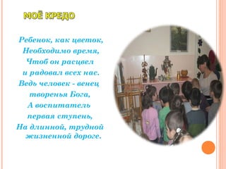 Ребенок, как цветок,
Необходимо время,
Чтоб он расцвел
и радовал всех нас.
Ведь человек - венец
творенья Бога,
А воспитатель
первая ступень,
На длинной, трудной
жизненной дороге.
 