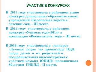 УЧАСТИЕ В КОНКУРСАХУЧАСТИЕ В КОНКУРСАХ
В 2014 году участвовала в районном этапе
конкурса дошкольных образовательных
учреждений «Безопасная дорога в
детский сад» - III место
В 2014 году участвовала в районном
конкурсе «Учитель года-2014» в
номинации «Воспитатель года» - III место
В 2016 году участвовала в конкурсе
«Лучшая акция по пропаганде ПДД
среди детей и их родителей и
поздравительная видеооткрытка с
участием команд ЮПИД», посвященная
80-летию ГИБДД – II место.
 
