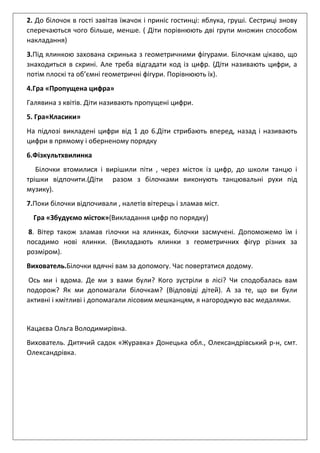 2. До білочок в гості завітав їжачок і приніс гостинці: яблука, груші. Сестриці знову
сперечаються чого більше, менше. ( Діти порівнюють дві групи множин способом
накладання)
3.Під ялинкою захована скринька з геометричними фігурами. Білочкам цікаво, що
знаходиться в скрині. Але треба відгадати код із цифр. (Діти називають цифри, а
потім плоскі та об’ємні геометричні фігури. Порівнюють їх).
4.Гра «Пропущена цифра»
Галявина з квітів. Діти називають пропущені цифри.
5. Гра«Класики»
На підлозі викладені цифри від 1 до 6.Діти стрибають вперед, назад і називають
цифри в прямому і оберненому порядку
6.Фізкультхвилинка
Білочки втомилися і вирішили піти , через місток із цифр, до школи танцю і
трішки відпочити.(Діти разом з білочками виконують танцювальні рухи під
музику).
7.Поки білочки відпочивали , налетів вітерець і зламав міст.
Гра «Збудуємо місток»(Викладання цифр по порядку)
8. Вітер також зламав гілочки на ялинках, білочки засмучені. Допоможемо їм і
посадимо нові ялинки. (Викладають ялинки з геометричних фігур різних за
розміром).
Вихователь.Білочки вдячні вам за допомогу. Час повертатися додому.
Ось ми і вдома. Де ми з вами були? Кого зустріли в лісі? Чи сподобалась вам
подорож? Як ми допомагали білочкам? (Відповіді дітей). А за те, що ви були
активні і кмітливі і допомагали лісовим мешканцям, я нагороджую вас медалями.
Кацаєва Ольга Володимирівна.
Вихователь. Дитячий садок «Журавка» Донецька обл., Олександрівський р-н, смт.
Олександрівка.
 