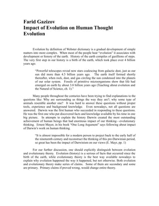 Farid Gazizov
Impact of Evolution on Human Thought
Evolution
Evolution by definition of Webster dictionary is a gradual development of simple
matters into more complex. When most of the people hear “evolution” it associates with
development or history of the earth. History of the earth compiles of gazillions of steps.
The very first step in our history is a birth of the earth, which took place over 4 billion
years ago.
“Powerful telescopes reveal new stars coalescing from galactic dust, just as our
sun did more than 4.5 billion years ago. The earth itself formed shortly
thereafter, when rock, dust, and gas circling the sun condensed into the planets
of our solar system. Fossils of primitive microorganisms show that life had
emerged on earth by about 3.8 billion years ago (Teaching about evolution and
the Natural of Science, ch. 1).”
Many people throughout the centuries have been trying to find explanations to the
questions like: Why are surrounding us things the way they are?; why some type of
animals resemble another one? It was hard to answer these questions without proper
tools, experience and background knowledge. Even nowadays, not all questions are
answered. Darwin was the first human who succeeded in responding to these questions.
He was the first one who put discovered facts and knowledge available by his time in one
big picture. In attempts to explain the history Darwin created the most outstanding
achievement of human beings that had enormous impact of our thinking—evolutionary
thinking. Ernest Mayer, in his book “One Long Argument” says following about impact
of Darwin’s work on human thinking.
“It is almost impossible for a modern person to project back to the early half of
the nineteenth century and reconstruct the thinking of this pre-Darwinian period,
so great has been the impact of Darwinism on our views (E. Mayr, pp. 1)
For our further discussion, one should explicitly distinguish between evolution
and evolutionary theory. Evolution (history) is a serious of facts that occurred since the
birth of the earth, while evolutionary theory is the best way available nowadays to
explain why evolution happened the way it happened, but not otherwise. Both evolution
and evolutionary theory make series of claims. Some of them are secondary and some
are primary. Primary claims if proved wrong, would change entire theory.
 