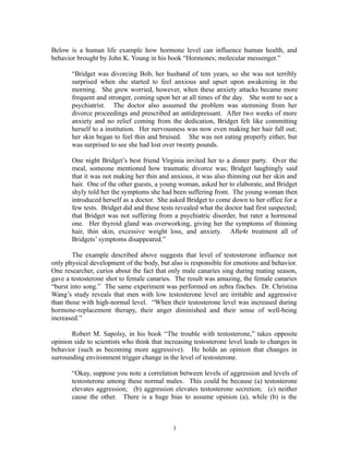 Below is a human life example how hormone level can influence human health, and
behavior brought by John K. Young in his book “Hormones; molecular messenger.”
“Bridget was divorcing Bob, her husband of tem years, so she was not terribly
surprised when she started to feel anxious and upset upon awakening in the
morning. She grew worried, however, when these anxiety attacks became more
frequent and stronger, coming upon her at all times of the day. She went to see a
psychiatrist. The doctor also assumed the problem was stemming from her
divorce proceedings and prescribed an antidepressant. After two weeks of more
anxiety and no relief coming from the dedication, Bridget felt like committing
herself to a institution. Her nervousness was now even making her hair fall out;
her skin began to feel thin and bruised. She was not eating properly either, but
was surprised to see she had lost over twenty pounds.
One night Bridget’s best friend Virginia invited her to a dinner party. Over the
meal, someone mentioned how traumatic divorce was; Bridget laughingly said
that it was not making her thin and anxious, it was also thinning out her skin and
hair. One of the other guests, a young woman, asked her to elaborate, and Bridget
shyly told her the symptoms she had been suffering from. The young woman then
introduced herself as a doctor. She asked Bridget to come down to her office for a
few tests. Bridget did and these tests revealed what the doctor had first suspected;
that Bridget was not suffering from a psychiatric disorder, but rater a hormonal
one. Her thyroid gland was overworking, giving her the symptoms of thinning
hair, thin skin, excessive weight loss, and anxiety. Afte4r treatment all of
Bridgets’ symptoms disappeared.”
The example described above suggests that level of testosterone influence not
only physical development of the body, but also is responsible for emotions and behavior.
One researcher, curios about the fact that only male canaries sing during mating season,
gave a testosterone shot to female canaries. The result was amazing, the female canaries
“burst into song.” The same experiment was performed on zebra finches. Dr. Christina
Wang’s study reveals that men with low testosterone level are irritable and aggressive
than those with high-normal level. “When their testosterone level was increased during
hormone-replacement therapy, their anger diminished and their sense of well-being
increased.”
Robert M. Sapolsy, in his book “The trouble with testosterone,” takes opposite
opinion side to scientists who think that increasing testosterone level leads to changes in
behavior (such as becoming more aggressive). He holds an opinion that changes in
surrounding environment trigger change in the level of testosterone.
“Okay, suppose you note a correlation between levels of aggression and levels of
testosterone among these normal males. This could be because (a) testosterone
elevates aggression; (b) aggression elevates testosterone secretion; (c) neither
cause the other. There is a huge bias to assume opinion (a), while (b) is the
3
 