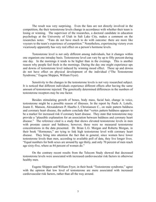 The result was very surprising. Even the fans are not directly involved in the
competition, the their testosterone levels change in accordance with whether their team is
losing or winning. The supervisor of the researches, a doctoral candidate in education
psychology at the University of Utah in Salt Lake City, makes a comment on the
researches notes: “Fans do not have much to do with outcome: there are more like
voyeurs to the team’s experience of competition.” Nonetheless, experiencing victory even
vicariously apparently has very real effect on a person’s hormone levels.
Testosterone level is not only different among individuals, but it changes within
one organism one intraday basis. Testosterone level can vary by up to fifty percent during
one day. In the mornings it tends to be higher than in the evenings. This is another
reason why people feel fresh in the mornings. During the day one might experience ups
and downs of testosterone level induced by winning mood effect. These up and downs
do not have effect on physical development of the individual (“The Testosterone
Syndrome,” Eugene Shippen, William Fryer).
Sensitivity to the changes in the testosterone levels is not very researched subject.
It is noticed that different individuals experience different effects after having the same
amount of testosterone injected. The genetically determined differences in the numbers of
testosterone receptors may be one factor.
Besides stimulating growth of bones, body mass, facial hair, change in voice,
testosterone might be a possible reason of illnesses. In the report by Paule A. Lotufo,
Joann E. Manson, Alexandersen P, Haarbo J, Christiansen C., on male pattern baldness
and coronary heart disease, the authors conclude that “vertex pattern baldness appears to
be a marker for increased risk if coronary heart disease. They state that testosterone may
provide a “plausible explanation for an association between baldness and coronary heart
disease.” The reference cited is a study that shows elevated testosterone levels in men
with prostate cancer and baldness; however, these were no measured testosterone
concentrations in the data presented. Dr. Brian L.G. Morgan and Roberta Morgan, in
their book “Hormones,” are tying to link high testosterone level with coronary heart
disease. They bring into attention the fact that in general, since women have lower
testosterone levels than men, according to available poll of data, they live longer lives.
“Equal numbers for both sexes are around by age thirty, and only 70 percent of men reach
age sixty-five, where as 84 percent of women do.”
On the contrary recent results from the Telecom Study showed that decreased
testosterone levels were associated with increased cardiovascular risk factors in otherwise
healthy men.
Eugene Shippen and William Fryer, in their book “Testosterone syndrome,” agree
with the opinion that low level of testosterone are more associated with increased
cardiovascular risk factors, rather than all the way around.
5
 