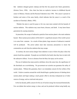 that radiation changed genetic makeup and that this has passed onto future generations.
(Science News, 1996). Also, there has been an explosive increase in childhood thyroid
cancer in Belarus, Ukraine and the Russian Federation since 1986. This cancer is present in
brothers and sisters of the same family, which indicates that the cancer is a result of the
accident at Chernobyl. (Balter, 1995).
Whether the atom is used for peace or for war, man must contend with the hazards of
nuclear radiation. This radiation may cause burns, diseases, and death. It may harm future
generations by causing mutations.
In peacetime, the escape of radioactive particles from nuclear plants is the main radiation
hazard. More nuclear power plants will be built if a significant amount of the world’s power
is to come from uranium. As a result of these plants, huge amounts of radioactive material
will be produced. The power plants must take necessary precautions to insure the
communities are safe from the radiation that may escape.
In wartime, the most serious danger from radiation is near or below the place where the
atomic bomb has exploded. If people are not killed by the bomb, then they have to deal with
the radioactive fallout. Even at a distance from the blast, the injury can be serious.
The use of radiation has many positive attributes, but at the same time, the significance of
the drawbacks are overwhelming. No government nor scientist can guarantee the safety of
nuclear plants. Without this guarantee, there is an immediate concern for the welfare of the
world. I believe countries around the world should begin a gradual process of shutting down
nuclear plants and begin making a much greater effort to develop widespread use of other
sources of energy, such as wind and solar power.
In the last decade, public concern for the use of nuclear energy has increased dramatically.
Few can debate that nuclear energy is clean, and can be produced without using hardly any
4
 